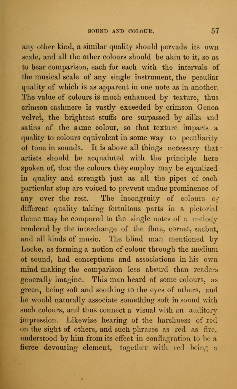 any other kind, a similar quality should pervade its own scale, and all the other colours should be akin to it, so as to bear comparison, each for each with the intervals of the musical scale of any single instrument, the peculiar quality of which is as apparent in one note as in another. The value of colours is much enhanced by texture, thus crimson cashmere is vastly exceeded by crimson Genoa velvet, the brightest stuffs are surpassed by silks and satins of the same colour, so that texture imparts a quality to colours equivalent in some way to peculiarity of tone in sounds. It is above all things necessary that ■ artists should be acquainted with the principle here spoken of, that the colours they employ may be equalized in quality and strength just as all the pipes of each particular stop are voiced to prevent undue prominence of any over the rest. The incongruity of colours of different quality taking fortuitous parts in a pictorial theme may be compared to the single notes of a melody rendered by the interchange of the flute, cornet, sacbut, and all kinds of music. The blind man mentioned by Locke, as forming a notion of colour through the medium of sound, had conceptions and associations in his own mind making the comparison less absurd than readers generally imagine. This man heard of some colours, as green, being soft and soothing to the eyes of others, and he would naturally associate something soft in sound with such colours, and thus connect a visual with an auditory impression. Likewise hearing of the harshness of red on the sight of others, and such phrases as red as fire, understood by him from its effect in conflagration to be a fierce devouring element, together with red being a