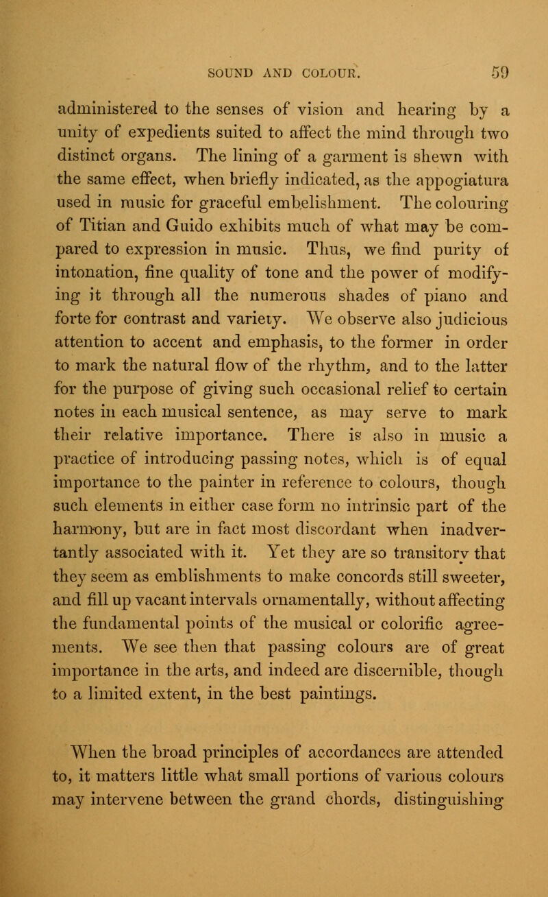 administered to the senses of vision and hearing by a unity of expedients suited to affect the mind through two distinct organs. The lining of a garment is shewn with the same effect, when briefly indicated, as the appogiatura used in music for graceful embelishment. The colouring of Titian and Guido exhibits much of what may be com- pared to expression in music. Thus, we find purity of intonation, fine quality of tone and the power of modify- ing it through all the numerous shades of piano and forte for contrast and variety. We observe also judicious attention to accent and emphasis, to the former in order to mark the natural flow of the rhythm, and to the latter for the purpose of giving such occasional relief to certain notes in each musical sentence, as may serve to mark their relative importance. There is also in music a practice of introducing passing notes, which is of equal importance to the painter in reference to colours, though such elements in either case form no intrinsic part of the harmony, but are in fact most discordant when inadver- tantly associated with it. Yet they are so transitory that they seem as emblishments to make concords still sweeter, and fill up vacant intervals ornamentally, without affecting the fundamental points of the musical or colorific agree- ments. We see then that passing colours are of great importance in the arts, and indeed are discernible, though to a limited extent, in the best paintings. When the broad principles of accordances are attended to, it matters little what small portions of various colours may intervene between the grand chords, distinguishing