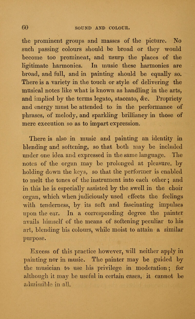 the prominent groups and masses of the picture. No such passing colours should be broad or they would become too prominent, and usurp the places of the ligitimate harmonies. In music these harmonies are broad, and full, and in painting should be equally so. There is a variety in the touch or style of delivering the musical notes like what is known as handling in the arts, and implied by the terms legato, staccato, &c. Propriety and energy must be attended to in the performance of phrases, of melody, and sparkling brilliancy in those of mere execution so as to impart expression. There is also in music and painting an identity in blending and softening, so that both may be included under one idea and expressed in the same language. The notes of the organ may be prolonged at pleasure, by holding down the keys, so that the performer is enabled to melt the tones of the instrument into each other; and in this he is especially assisted by the swell in the choir organ, which when judiciously used effects the feelings with tenderness, by its soft and fascinating impulses upon the ear. In a corresponding degree the painter avails himself of the means of softening peculiar to his art, blending his colours, while moist to attain a similar purpose. Excess of this practice however, will neither apply in painting nor in music. The painter may be guided by the musician to use his privilege in moderation; for although it ma}^ be useful in certain cases, it cannot be admissible in all.