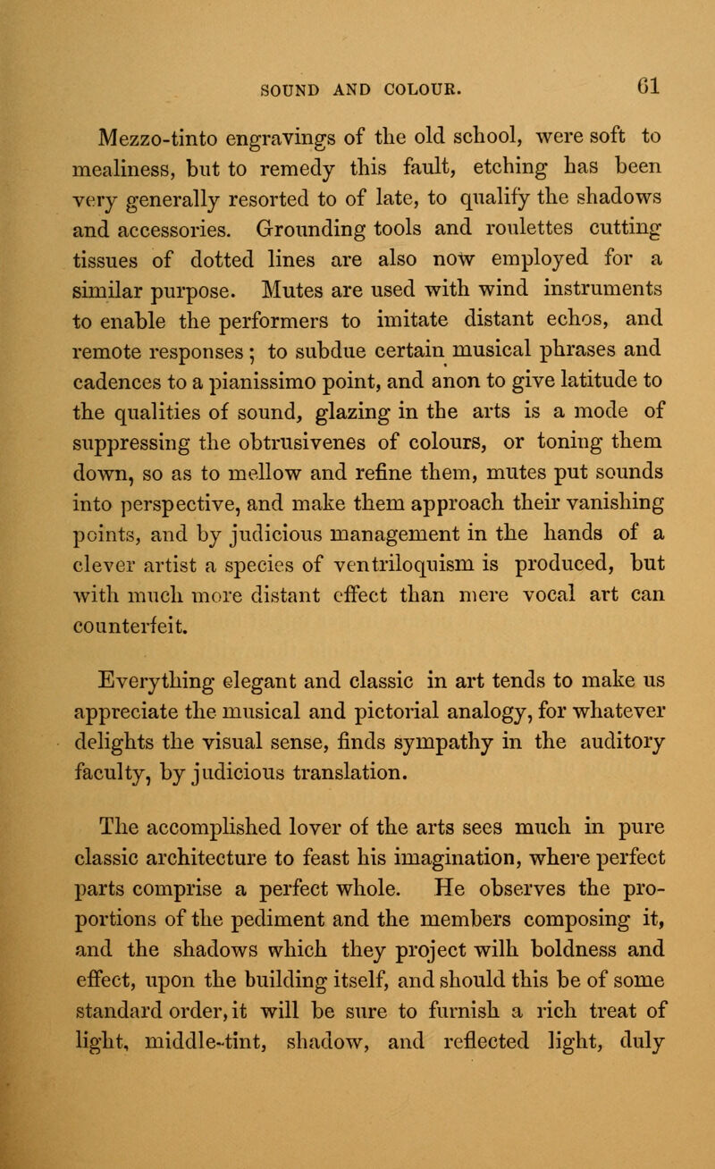 Mezzo-tinto engravings of the old school, were soft to mealiness, but to remedy this fault, etching has been very generally resorted to of late, to qualify the shadows and accessories. Grounding tools and roulettes cutting tissues of dotted lines are also now employed for a similar purpose. Mutes are used with wind instruments to enable the performers to imitate distant echos, and remote responses; to subdue certain musical phrases and cadences to a pianissimo point, and anon to give latitude to the qualities of sound, glazing in the arts is a mode of suppressing the obtrusivenes of colours, or toning them down, so as to mellow and refine them, mutes put sounds into perspective, and make them approach their vanishing points, and by judicious management in the hands of a clever artist a species of ventriloquism is produced, but with much more distant effect than mere vocal art can counterfeit. Everything elegant and classic in art tends to make us appreciate the musical and pictorial analogy, for whatever delights the visual sense, finds sympathy in the auditory faculty, by judicious translation. The accomplished lover of the arts sees much in pure classic architecture to feast his imagination, where perfect parts comprise a perfect whole. He observes the pro- portions of the pediment and the members composing it, and the shadows which they project wilh boldness and effect, upon the building itself, and should this be of some standard order, it will be sure to furnish a rich treat of light, middle-tint, shadow, and reflected light, duly