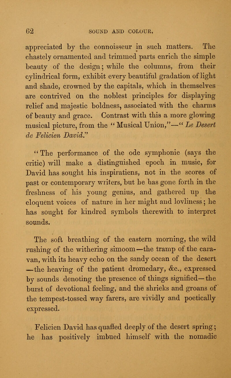 appreciated by the connoisseur in such matters. The chastely ornamented and trimmed parts enrich the simple beauty of the design; while the columns, from their cylindrical form, exhibit every beautiful gradation of light and shade, crowned by the capitals, which in themselves are contrived on the noblest principles for displaying relief and majestic boldness, associated with the charms of beauty and grace. Contrast with this a more glowing musical picture, from the  Musical Union,— Le Desert de Felicien David.'  The performance of the ode symphonie (says the critic) will make a distinguished epoch in music, for David has sought his inspiratiens, not in the scores of past or contemporary writers, but be has gone forth in the freshness of his young genius, and gathered up the eloquent voices of nature in her might and lovliness; he has sought for kindred symbols therewith to interpret sounds. The soft breathing of the eastern morning, the wild rushing of the withering simoom—the tramp of the cara- van, with its heavy echo on the sandy ocean of the desert —the heaving of the patient dromedary, &c, expressed by sounds denoting the presence of things signified— the burst of devotional feeling, and the shrieks and groans of the tempest-tossed way farers, are vividly and poetically expressed. Felicien David has quafied deeply of the desert spring; he has positively imbued himself with the nomadic