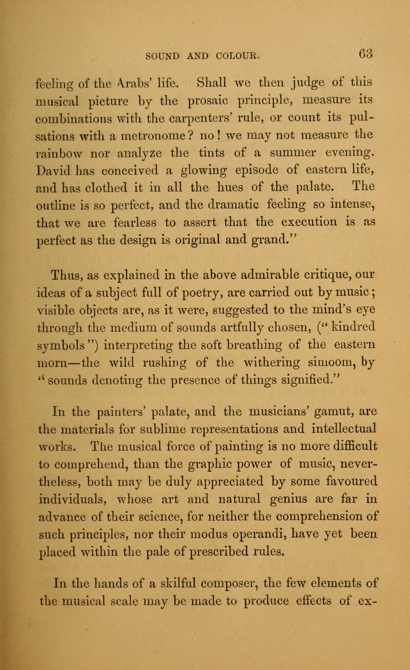 feeling of the \rabs' life. Shall we then judge of this musical picture by the prosaic principle, measure its combinations with the carpenters' rule, or count its pul- sations with a metronome ? no ! we may not measure the rainbow nor analyze the tints of a summer evening. David has conceived a glowing episode of eastern life, and has clothed it in all the hues of the palate. The outline is so perfect, and the dramatic feeling so intense, that we are fearless to assert that the execution is as perfect as the design is original and grand. Thus, as explained in the above admirable critique, our ideas of a subject full of poetry, are carried out by music; visible objects are, as it were, suggested to the mind's eye through the medium of sounds artfully chosen, ( kindred symbols ) interpreting the soft breathing of the eastern morn—the wild rushing of the withering simoom, by  sounds denoting the presence of things signified. In the painters' palate, and the musicians' gamut, are the materials for sublime representations and intellectual works. The musical force of painting is no more difficult to comprehend, than the graphic power of music, never- theless, both may be duly appreciated by some favoured individuals, whose art and natural genius are far in advance of their science, for neither the comprehension of such principles, nor their modus operandi, have yet been placed within the pale of prescribed rules. In the hands of a skilful composer, the few elements of the musical scale may be made to produce effects of ex-