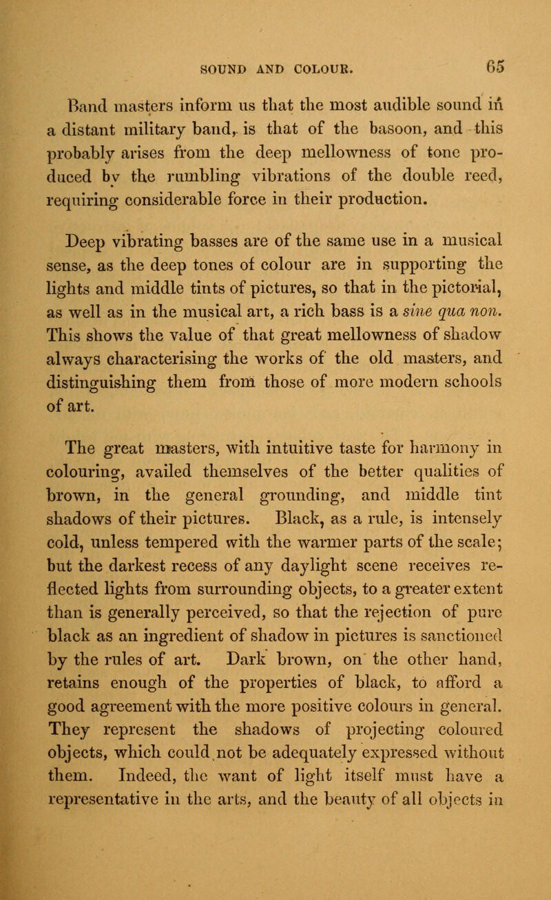 Band masters inform us that the most audible sound in a distant military band,, is that of the basoon, and this probably arises from the deep mellowness of tone pro- duced bv the rumbling vibrations of the double reed, requiring considerable force in their production. Deep vibrating basses are of the same use in a musical sense, as the deep tones of colour are in supporting the lights and middle tints of pictures, so that in the pictorial, as well as in the musical art, a rich bass is a sine qua non. This shows the value of that great mellowness of shadow always characterising the works of the old masters, and distinguishing them from those of more modern schools of art. The great roasters, with intuitive taste for harmony in colouring, availed themselves of the better qualities of brown, in the general grounding, and middle tint shadows of their pictures. Black, as a rule, is intensely cold, unless tempered with the warmer parts of the scale; but the darkest recess of any daylight scene receives re- flected lights from surrounding objects, to a greater extent than is generally perceived, so that the rejection of pure black as an ingredient of shadow in pictures is sanctioned by the rules of art. Dark brown, on the other hand, retains enough of the properties of black, to afford a good agreement with the more positive colours in general. They represent the shadows of projecting coloured objects, which could not be adequately expressed without them. Indeed, the want of light itself must have a representative in the arts, and the beauty of all objects in