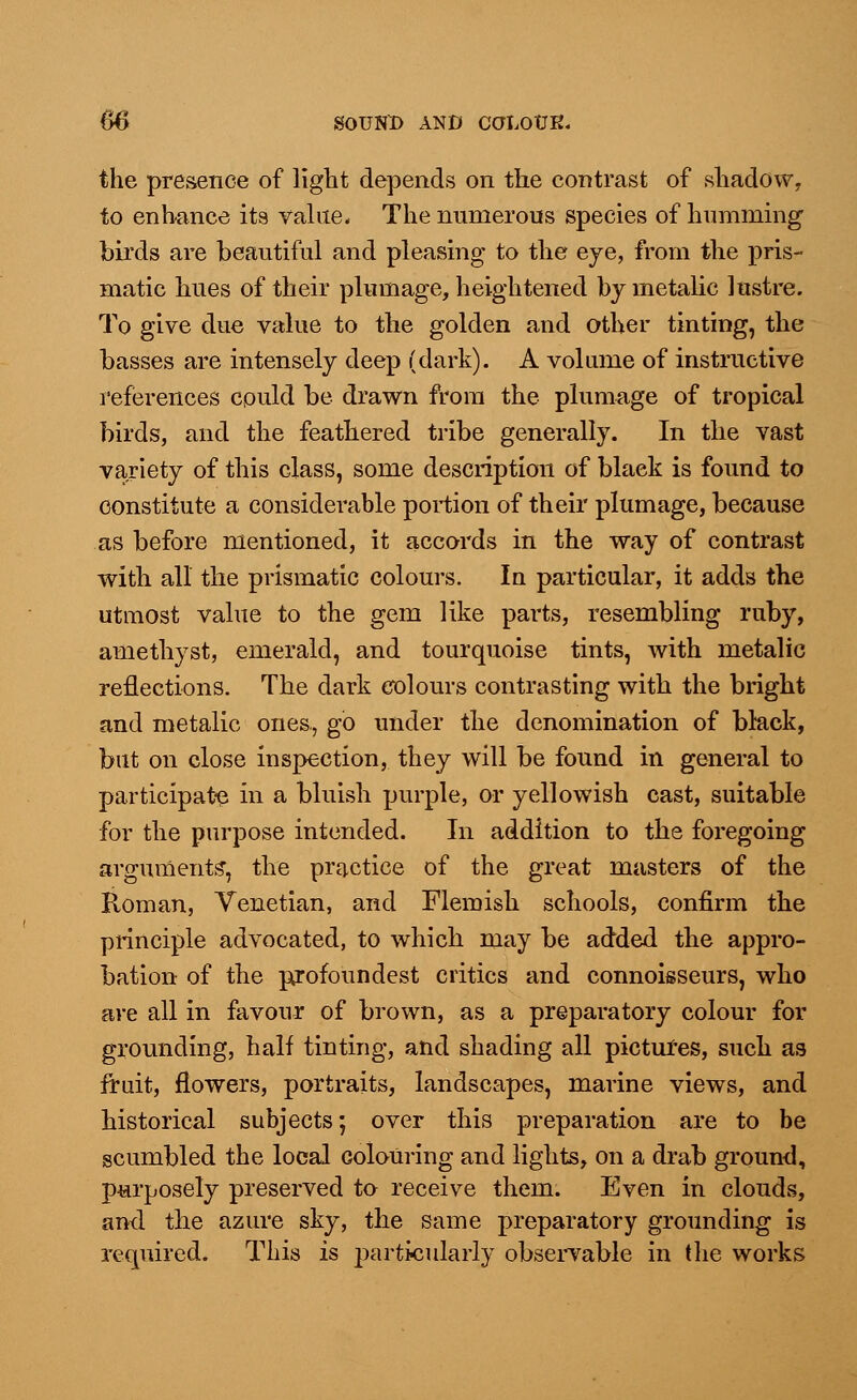 the presence of light depends on the contrast of shadow, to enhance its value* The numerous species of humming1 birds are beautiful and pleasing to the eye, from the pris- matic hues of their plumage, heightened by metalic lustre. To give due value to the golden and other tinting, the basses are intensely deep (dark). A volume of instructive references could be drawn from the plumage of tropical birds, and the feathered tribe generally. In the vast variety of this class, some description of black is found to constitute a considerable portion of their plumage, because as before mentioned, it accords in the way of contrast with all the prismatic colours. In particular, it adds the utmost value to the gem like parts, resembling ruby, amethyst, emerald, and tourquoise tints, with metalic reflections. The dark colours contrasting with the bright and metalic ones, go under the denomination of black, but on close inspection, they will be found in general to participate in a bluish purple, or yellowish cast, suitable for the purpose intended. In addition to the foregoing arguments', the practice of the great masters of the Roman, Venetian, and Flemish schools, confirm the principle advocated, to which may be added the appro- bation of the pjofoundest critics and connoisseurs, who are all in favour of brown, as a preparatory colour for grounding, half tinting, and shading all pictures, such as fruit, flowers, portraits, landscapes, marine views, and historical subjects; over this preparation are to be scumbled the local colouring and lights, on a drab ground, purposely preserved to receive them. Even in clouds, and the azure sky, the same preparatory grounding is required. This is particularly observable in the works