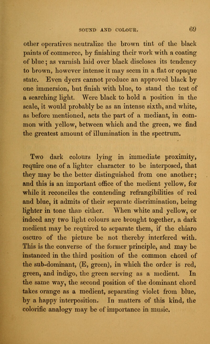 other operatives neutralize the brown tint of the black paints of commerce, by finishing their work with a coating of blue; as varnish laid over black discloses its tendency to brown, however intense it may seem in a flat or opaque state. Even dyers cannot produce an approved black by one immersion, but finish with blue, to stand the test of a searching light. Were black to hold a position in the scale, it would probably be as an intense sixth, and white, as before mentioned, acts the part of a mediant, in com- mon with yellow, between which and the green, we find the greatest amount of illumination in the spectrum. Two dark colours lying in immediate proximity, require one of a lighter character to be interposed, that they may be the better distinguished from one another; and this is an important office of the medient yellow, for while it reconciles the contending refrangibilities of red and blue, it admits of their separate discrimination, being lighter in tone than either. When white and yellow, or indeed any two light colours are brought together, a dark medient may be required to separate them, if the chiaro oscuro of the picture be not thereby interfered with. This is the converse of the former principle, and may be instanced in the third position of the common chord of the sub-dominant, (E, green), in which the order is red, green, and indigo, the green serving as a medient. In the same way, the second position of the dominant chord takes orange as a medient, separating violet from blue, by a happy interposition. In matters of this kind, the colorific analogy may be of importance in music.