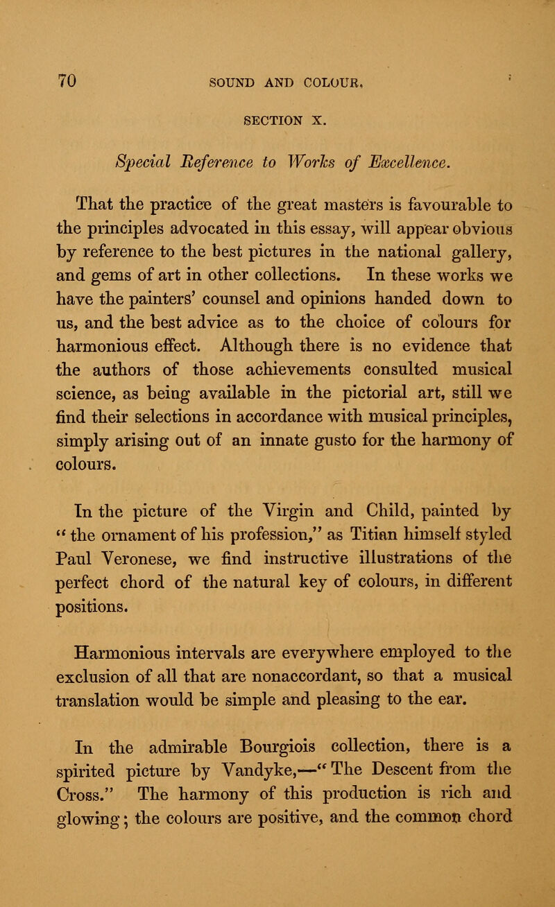 SECTION X. Special Reference to Works of Excellence. That the practice of the great masters is favourable to the principles advocated in this essay, will appear obvious by reference to the best pictures in the national gallery, and gems of art in other collections. In these works we have the painters' counsel and opinions handed down to us, and the best advice as to the choice of colours for harmonious effect. Although there is no evidence that the authors of those achievements consulted musical science, as being available in the pictorial art, still we find their selections in accordance with musical principles, simply arising out of an innate gusto for the harmony of colours. In the picture of the Virgin and Child, painted by  the ornament of his profession, as Titian himself styled Paul Veronese, we find instructive illustrations of the perfect chord of the natural key of colours, in different positions. Harmonious intervals are everywhere employed to the exclusion of all that are nonaccordant, so that a musical translation would be simple and pleasing to the ear. In the admirable Bourgiois collection, there is a spirited picture by Vandyke,— The Descent from the Cross. The harmony of this production is rich and glowing; the colours are positive, and the common chord