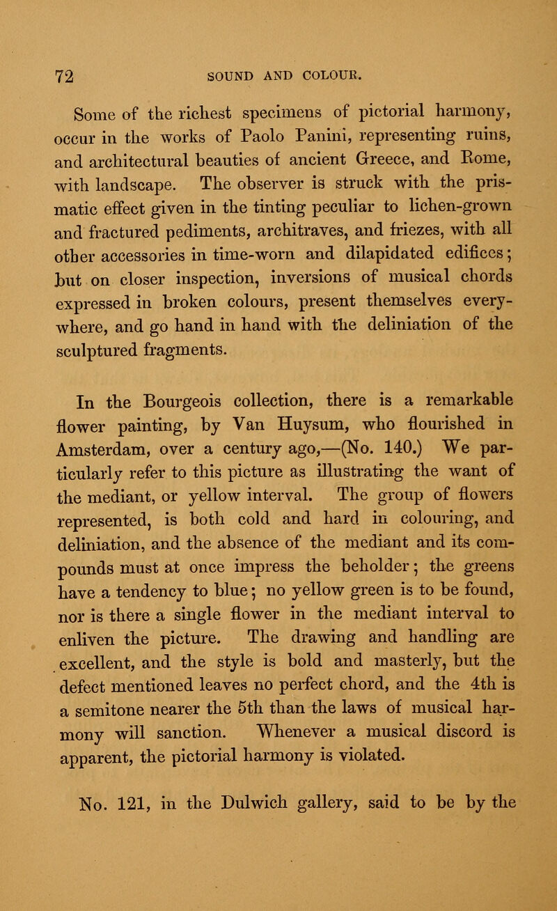 Some of the richest specimens of pictorial harmony, occur in the works of Paolo Panini, representing ruins, and architectural beauties of ancient Greece, and Rome, with landscape. The observer is struck with the pris- matic effect given in the tinting peculiar to lichen-grown and fractured pediments, architraves, and friezes, with all other accessories in time-worn and dilapidated edifices; Jbut on closer inspection, inversions of musical chords expressed in broken colours, present themselves every- where, and go hand in hand with tlie deliniation of the sculptured fragments. In the Bourgeois collection, there is a remarkable flower painting, by Van Huysum, who flourished in Amsterdam, over a century ago,—(No. 140.) We par- ticularly refer to this picture as illustrating the want of the mediant, or yellow interval. The group of flowers represented, is both cold and hard in colouring, and deliniation, and the absence of the mediant and its com- pounds must at once impress the beholder; the greens have a tendency to blue; no yellow green is to be found, nor is there a single flower in the mediant interval to enliven the picture. The drawing and handling are excellent, and the style is bold and masterly, but the defect mentioned leaves no perfect chord, and the 4th is a semitone nearer the 5th than the laws of musical har- mony will sanction. Whenever a musical discord is apparent, the pictorial harmony is violated. No. 121, in the Dulwich gallery, said to be by the