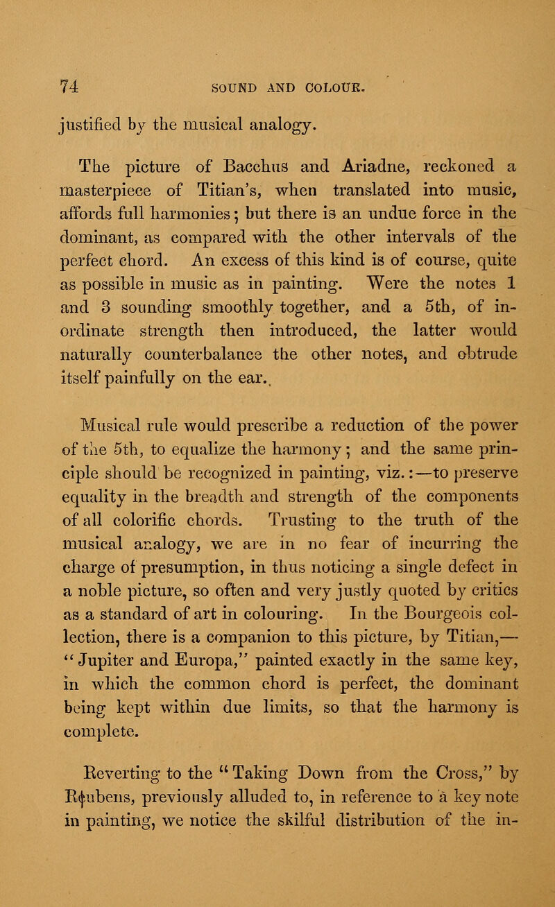 justified by the musical analogy. The picture of Bacchus and Ariadne, reckoned a masterpiece of Titian's, when translated into music, affords full harmonies; but there is an undue force in the dominant, as compared with the other intervals of the perfect chord. An excess of this kind is of course, quite as possible in music as in painting. Were the notes 1 and 3 sounding smoothly together, and a 5th, of in- ordinate strength then introduced, the latter would naturally counterbalance the other notes, and obtrude itself painfully on the ear.. Musical rule would prescribe a reduction of the power of the 5th, to equalize the harmony; and the same prin- ciple should be recognized in painting, viz.:—to preserve equality in the breadth and strength of the components of all colorific chords. Trusting to the truth of the musical analogy, we are in no fear of incurring the charge of presumption, in thus noticing a single defect in a noble picture, so often and very justly quoted by critics as a standard of art in colouring. In the Bourgeois col- lection, there is a companion to this picture, by Titian,— Jupiter and Europa, painted exactly in the same key, in which the common chord is perfect, the dominant being kept within due limits, so that the harmony is complete. Eeverting to the  Taking Down from the Cross, by K^ubens, previously alluded to, in reference to a keynote in painting, we notice the skilful distribution of the in-