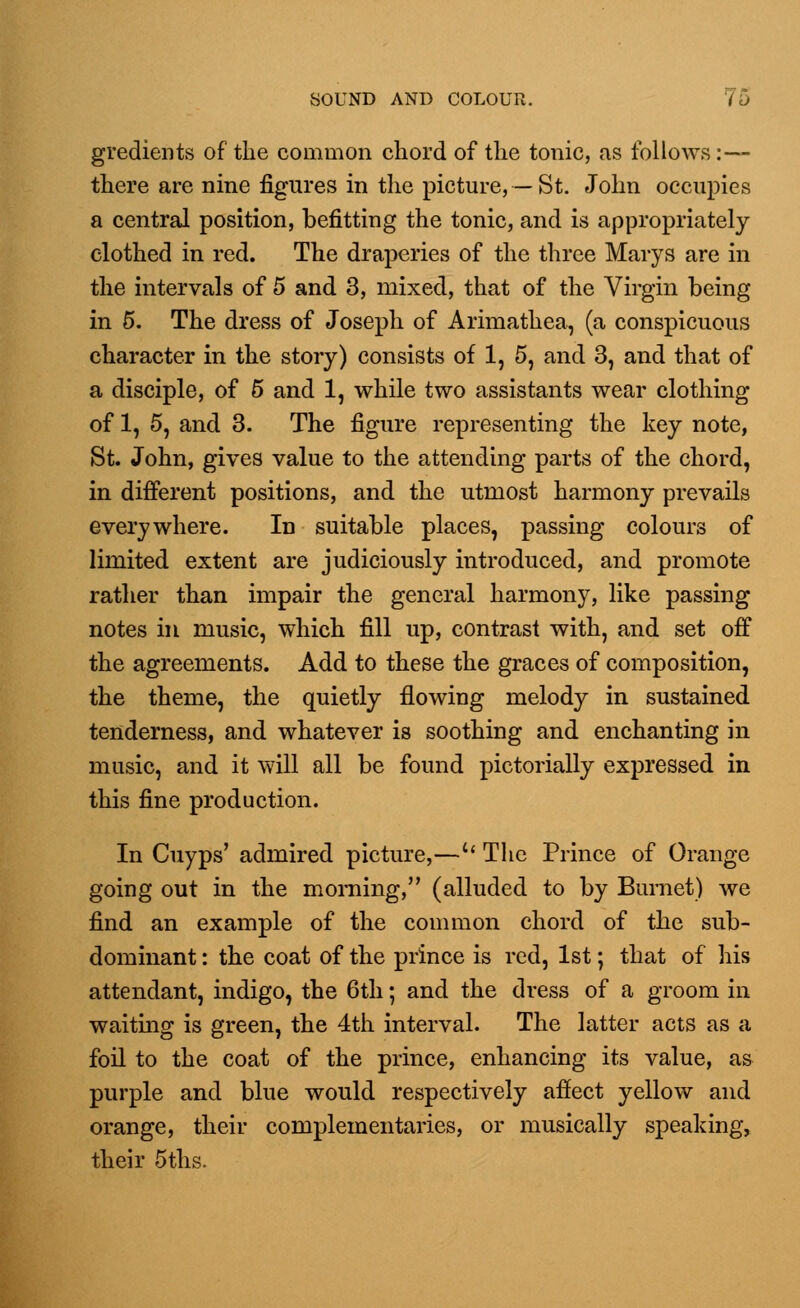 gradients of the common chord of the tonic, as follows:— there are nine figures in the picture, — St. John occupies a central position, befitting the tonic, and is appropriately clothed in red. The draperies of the three Marys are in the intervals of 5 and 3, mixed, that of the Virgin being in 5. The dress of Joseph of Arimathea, (a conspicuous character in the story) consists of 1, 5, and 3, and that of a disciple, of 5 and 1, while two assistants wear clothing of 1, 5, and 3. The figure representing the key note, St. John, gives value to the attending parts of the chord, in different positions, and the utmost harmony prevails everywhere. In suitable places, passing colours of limited extent are judiciously introduced, and promote rather than impair the general harmony, like passing notes in music, which fill up, contrast with, and set off the agreements. Add to these the graces of composition, the theme, the quietly flowing melody in sustained tenderness, and whatever is soothing and enchanting in music, and it will all be found pictorially expressed in this fine production. In Cuyps' admired picture,—u The Prince of Orange going out in the morning, (alluded to by Burnet) we find an example of the common chord of the sub- dominant : the coat of the prince is red, 1st; that of his attendant, indigo, the 6th; and the dress of a groom in waiting is green, the 4th interval. The latter acts as a foil to the coat of the prince, enhancing its value, as purple and blue would respectively affect yellow and orange, their complementaries, or musically speaking, their 5ths.