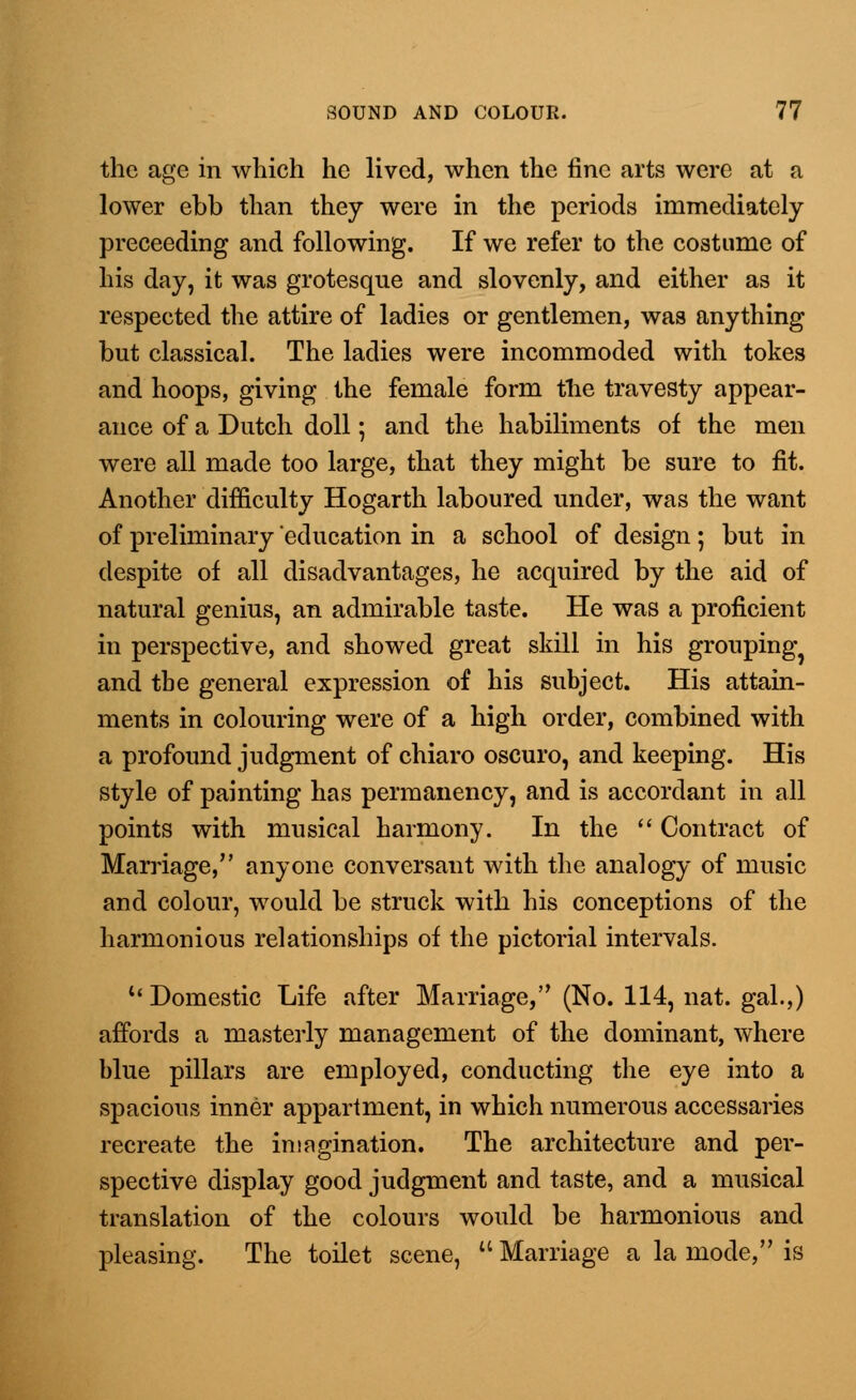 the age in which he lived, when the fine arts were at a lower ebb than they were in the periods immediately preceeding and following. If we refer to the costume of his day, it was grotesque and slovenly, and either as it respected the attire of ladies or gentlemen, was anything but classical. The ladies were incommoded with tokes and hoops, giving the female form the travesty appear- ance of a Dutch doll; and the habiliments of the men were all made too large, that they might be sure to fit. Another 'difficulty Hogarth laboured under, was the want of preliminary education in a school of design; but in despite of all disadvantages, he acquired by the aid of natural genius, an admirable taste. He was a proficient in perspective, and showed great skill in his grouping^ and the general expression of his subject. His attain- ments in colouring were of a high order, combined with a profound judgment of chiaro oscuro, and keeping. His style of painting has permanency, and is accordant in all points with musical harmony. In the  Contract of Marriage, anyone conversant with the analogy of music and colour, would be struck with his conceptions of the harmonious relationships of the pictorial intervals. 11 Domestic Life after Marriage, (No. 114, nat. gal.,) affords a masterly management of the dominant, where blue pillars are employed, conducting the eye into a spacious inner appartment, in which numerous accessaries recreate the imagination. The architecture and per- spective display good judgment and taste, and a musical translation of the colours would be harmonious and pleasing. The toilet scene,  Marriage a la mode, is