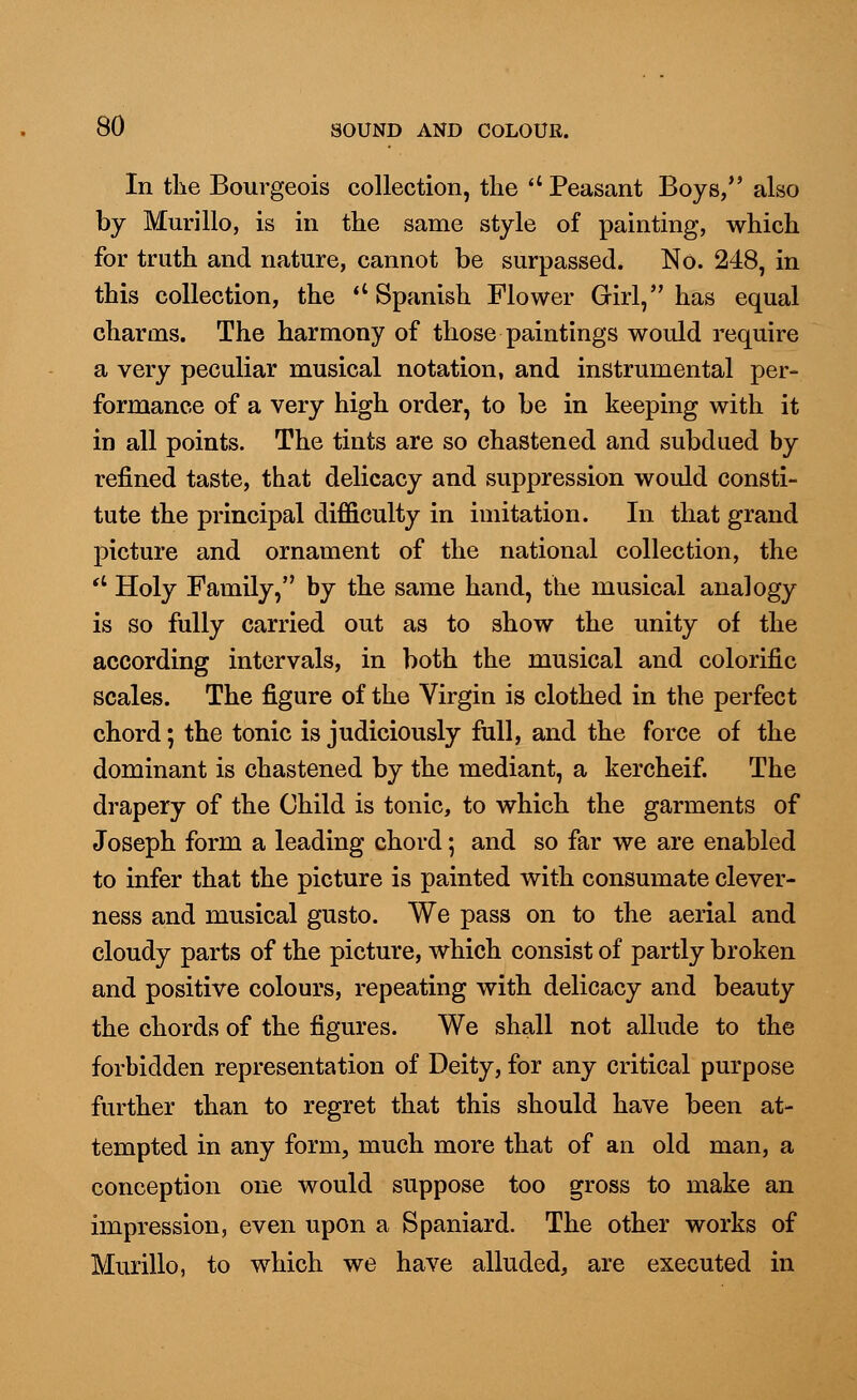 In the Bourgeois collection, the u Peasant Boys/' also by Murillo, is in the same style of painting, which for truth and nature, cannot be surpassed. No. 248, in this collection, the <c Spanish Flower Girl, has equal charms. The harmony of those paintings would require a very peculiar musical notation, and instrumental per- formance of a very high order, to be in keeping with it in all points. The tints are so chastened and subdued by refined taste, that delicacy and suppression would consti- tute the principal difficulty in imitation. In that grand picture and ornament of the national collection, the u Holy Family, by the same hand, the musical analogy is so fully carried out as to show the unity of the according intervals, in both the musical and colorific scales. The figure of the Virgin is clothed in the perfect chord; the tonic is judiciously full, and the force of the dominant is chastened by the mediant, a kercheif. The drapery of the Child is tonic, to which the garments of Joseph form a leading chord; and so far we are enabled to infer that the picture is painted with consumate clever- ness and musical gusto. We pass on to the aerial and cloudy parts of the picture, which consist of partly broken and positive colours, repeating with delicacy and beauty the chords of the figures. We shall not allude to the forbidden representation of Deity, for any critical purpose further than to regret that this should have been at- tempted in any form, much more that of an old man, a conception one would suppose too gross to make an impression, even upon a Spaniard. The other works of Murillo, to which we have alluded, are executed in