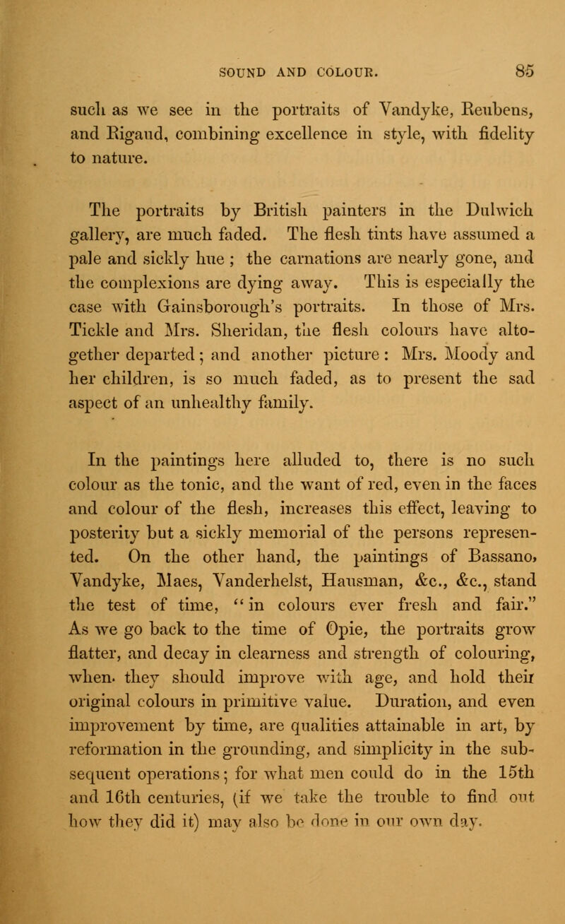 such as we see in the portraits of Vandyke, Beubens, and Bigaud, combining excellence in style, with fidelity to nature. The portraits by British painters in the Dulwich gallery, are much faded. The flesh tints have assumed a pale and sickly hue ; the carnations are nearly gone, and the complexions are dying away. This is especially the case with Gainsborough's portraits. In those of Mrs. Tickle and Mrs. Sheridan, the flesh colours have alto- gether departed; and another picture : Mrs. Moody and her children, is so much faded, as to present the sad aspect of an unhealthy family. In the paintings here alluded to, there is no such colour as the tonic, and the want of red, even in the faces and colour of the flesh, increases this effect, leaving to posterity but a sickly memorial of the persons represen- ted. On the other hand, the paintings of Bassano, Vandyke, Maes, Vanderhelst, Hausman, &c, &c, stand the test of time,  in colours ever fresh and fair. As we go back to the time of Opie, the portraits grow flatter, and decay in clearness and strength of colouring, when, they should improve with age, and hold their original colours in primitive value. Duration, and even improvement by time, are qualities attainable in art, by reformation in the grounding, and simplicity in the sub- sequent operations; for what men could do in the 15th and 10th centuries, (if we take the trouble to find out bow they did it) may also be done in our own day.