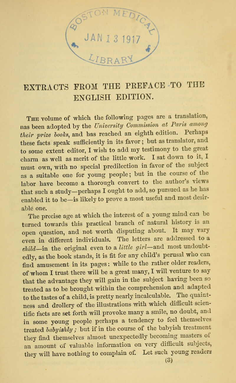 EXTRACTS FROM THE PREFACE TO THE ENGLISH EDITION. The volume of which the following pages are a translation, nas been adopted by the University Commission at Paris among their prize looks, and has reached an eighth edition. Perhaps these facts speak sufficiently in its favor ; but as translator, and to some extent editor, I wish to add my testimony to the great charm as well as merit of the little work. I sat down to it, I must own, with no special predilection in favor of the subject as a suitable one for young people; but in the course of the labor have become a thorough convert to the author's views that such a study—perhaps I ought to add, so pursued as he has enabled it to be—is likely to prove a most useful and most desir- able one. The precise age at which the interest of a young mind can be turned towards this practical branch of natural history is an open question, and not worth disputing about. It may vary even in different individuals. The letters are addressed to a child—-in the original even to a little girl—and most undoubt- edly, as the book stands, it is fit for any child's perusal who can fiud amusement in its pages: while to the rather older readers, of whom I trust there will be a great many, I will venture to say that the advantage they will gain in the subject having been so treated as to be brought within the comprehension and adapted to the tastes of a child, is pretty nearly incalculable. The quaint- ness and drollery of the illustrations with which difficult scien- tific facts are set forth will provoke many a smile, no doubt, and in some young people perhaps a tendency to feel themselves treated Mbyiahly; but if in the course of the babyish treatment they find themselves almost unexpectedly becoming masters of an amount of valuable information on very difficult subjects, they will have nothing to complain of. Let such young readers