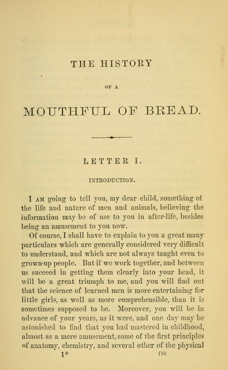 THE HISTORY OF A MOUTHFUL OF BREAD. LETTER I. INTRODUCTION. I am going to tell you, my dear child, something ol the life and nature of men and animals, believing the information mav be of use to you in after-life, besides being an amusement to you now. Of course, I shall have to explain to you a great many particulars which are generally considered very difficult to understand, and which are not always taught even to grown-up people. But if we work together, and between us succeed in getting them clearly into your head, it will be a great triumph to me, and you will find out that the science of learned men is more entertaining for little girls, as well as more comprehensible, than it is sometimes supposed to be. Moreover, you will be in advance of your years, as it were, and one day may be astonished to find that you had mastered in childhood, almost as a mere amusement, some of the first principles of anatomy, chemistry, and several other of the physical