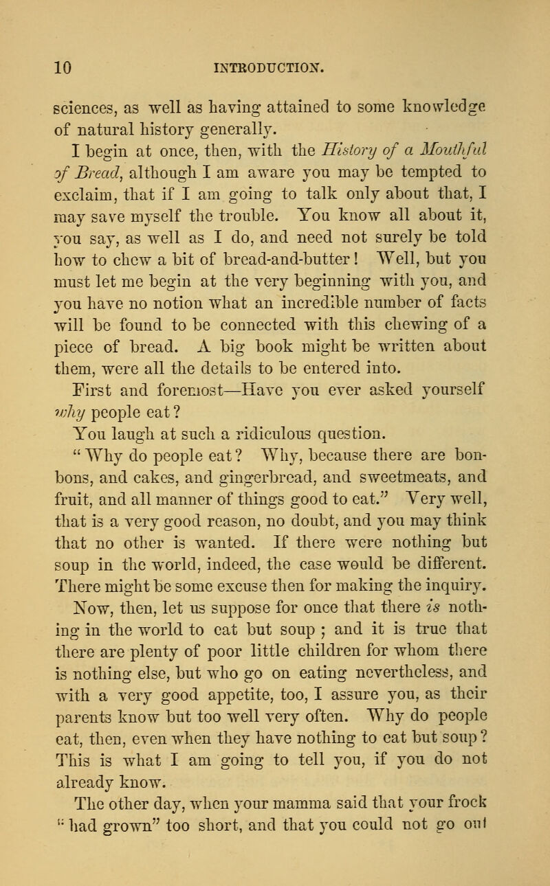 sciences, as well as having attained to some knowledge of natural history generally. I begin at once, then, with the History of a Mouthful of Bread, although I am aware yon may be tempted to exclaim, that if I am going to talk only about that, I may save myself the trouble. You know all about it, you say, as well as I do, and need not surely be told how to chew a bit of bread-and-butter! Well, but you must let me begin at the very beginning with you, and you have no notion what an incredible number of facts will be found to be connected with this chewing of a piece of bread. A big book might be written about them, were all the details to be entered into. First and foremost—Have you ever asked yourself why people eat ? You laugh at such a ridiculous question.  Why do people eat ? Why, because there are bon- bons, and. cakes, and. gingerbread, and. sweetmeats, and fruit, and all manner of things good to eat. Yery well, that is a very good reason, no doubt, and you may think that no other is wanted. If there were nothing but soup in the world, indeed, the case would be different. There might be some excuse then for making the inquiry. Now, then, let us suppose for once that there is noth- ing in the world to cat but soup ; and it is true that there are plenty of poor little children for whom there is nothing else, but who go on eating nevertheless, and with a very good appetite, too, I assure you, as their parents know but too well very often. Why do people eat, then, even when they have nothing to eat but soup? This is what I am going to tell you, if you do not already know. The other day, when your mamma said that your frock li had grown too short, and that you could not go oul