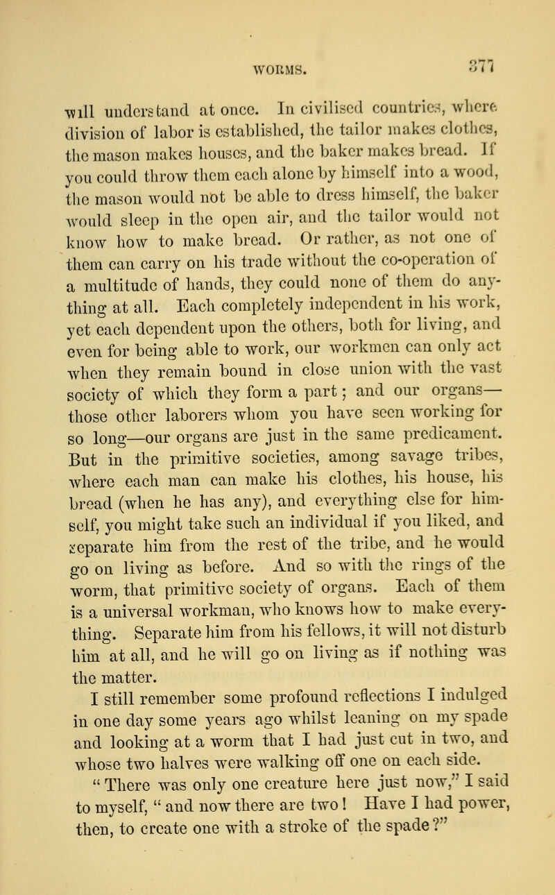 371 ■will understand at once. In civilised countries, where division of labor is established, the tailor makes clothes, the mason makes houses, and the baker makes bread. J (* you could throw them each alone by himself into a wood, the mason would not be able to dress himself, the baker would sleep in the open air, and the tailor would not know how to make bread. Or rather, as not one of them can carry on his trade without the co-operation of a multitude of hands, they could none of them do any- thing at all. Each completely independent in his work, yet each dependent upon the others, both for living, and even for being able to work, our workmen can only act when they remain bound in close union with the vast society of which they form a part; and our organs— those other laborers whom you have seen working for so long—our organs are just in the same predicament. But in the primitive societies, among savage tribes, where each man can make his clothes, his house, his bread (when he has any), and everything else for him- self, you might take such an individual if you liked, and separate him from the rest of the tribe, and he would go on living as before. And so with the rings of the worm, that primitive society of organs. Each of them is a universal workman, who knows how to make every- thing. Separate him from his fellows, it will not disturb him at all, and he will go on living as if nothing was the matter. I still remember some profound reflections I indulged in one day some years ago whilst leaning on my spade and looking at a worm that I had just cut in two, and whose two halves were walking off one on each side.  There was only one creature here just now, I said to myself,  and now there are two! Have I had power, then, to create one with a stroke of the spade?