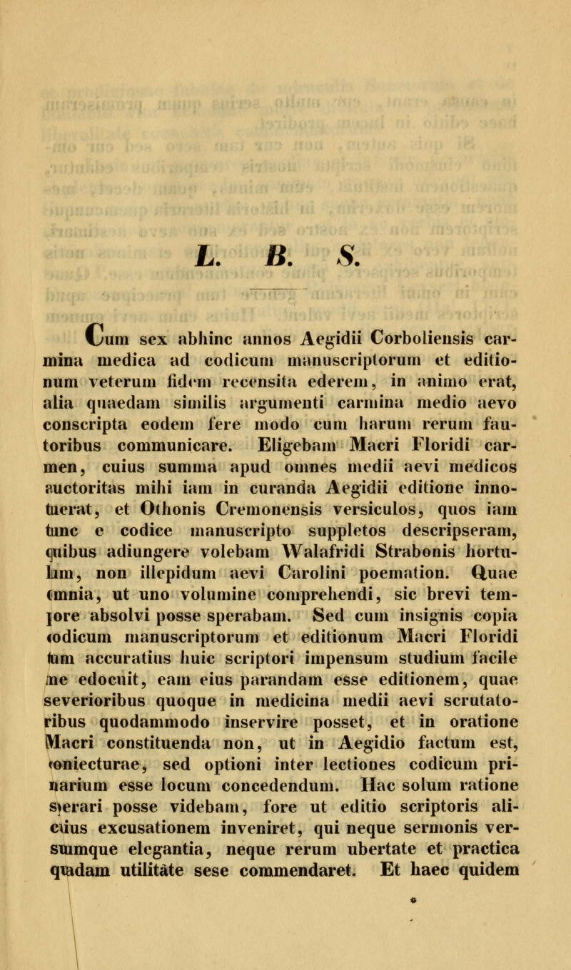 jL. JB. S. fjnm sex abhinc annos Aegidii Corboliensis car- mina medica ad codicum manuscriptorum et editio- num veterum fidern recensita ederem, in aniuio erat, alia quaedam similis argumenti carmina medio aevo conscripta eodem lere modo cum harum rerum fau- toribus communicare. Eligebam Macri Floridi Car- men, cuius summa apud omnes medii aevi medicos auctoritas mihi iam in curanda Aegidii editione inno- tuerat, et Othonis Cremonensis versiculos, quos iam tunc e codice manuscripto suppletos descripseram, quibus adiungere volebam Walafridi Strabonis hortu- Lim, non illepidum aevi Carolini poemation. Quae cmnia, ut uno volumine comprehendi, sie brevi tem- jore absolvi posse sperabam. Sed cum insignis copia codicum manuscriptorum et editionum Macri Floridi tarn aecuratius huic scriptori impensum Studium iacile ;ne edoeuit, eam eius parandam esse editionem, quae severioribus quoque in medicina medii aevi scrutato- ribus quodammodo inservire posset, et in oratione Macri constituenda non, ut in Aegidio factum est, «oniecturae, sed optioni inter lectiones codicum pri- narium esse locum concedendum. Hac solum ratione sjerari posse videbam, fore ut editio scriptoris ali- cüus excusationem inveniret, qui neque sermonis ver- siumque elcgantia, neque rerum ubertate et practica qiEdam utilitäte sese commendaret. Et haec quidem