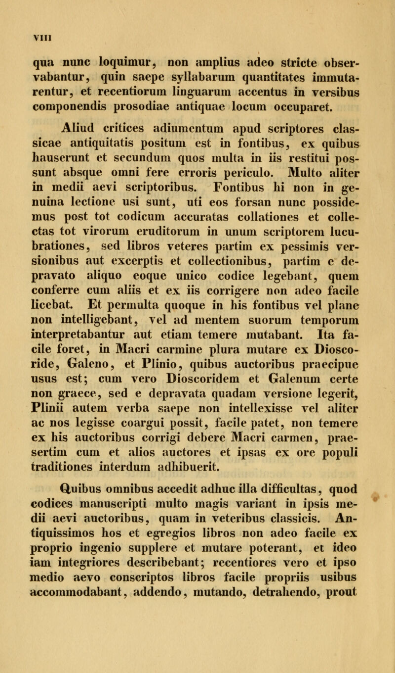 qua nunc ioquimur, non amplius adeo stricte obser- vabantur, quin saepe syllabarum quantitates immuta- rentur, et recentiorum linguarum accentus in versibus componendis prosodiae antiquae locum occuparet. Aliud critices adiumentum apud scriptores clas- sicae antiquitatis positum est in fontibus, ex quibus hauserunt et secundum quos multa in iis restitui pos- sunt absque omni fere erroris periculo. Multo aliter in medii aevi scriptoribus. Fontibus hi non in ge- nuina lectione usi sunt, uti eos forsan nunc posside- mus post tot codicum accuratas collationes et colle- ctas tot virorum eruditorum in unum scriptorem lucu- brationes, sed libros veteres partim ex pessimis ver- sionibus aut excerptis et collectionibus, partim e de- pravato aliquo eoque unico codice legebant, quem conferre cum aliis et ex iis corrigere non adeo facile licebat. Et permulta quoque in his fontibus vel plane non intelligebant 5 vel ad mentem suorum temporum interpretabantur aut etiam temere mutabant. Ita fa- cile foret, in Macri carmine plura mutare ex Diosco- ride, Galeno, et Plinio, quibus auctoribus praecipue usus est; cum vero Dioscoridem et Galenum certe non graece, sed e depravata quadam versione legerit, Plinii autem verba saepe non intellexisse vel aliter ac nos legisse coargui possit, facile patet, non temere ex his auctoribus corrigi debere Macri carmen, prae- sertim cum et alios auctores et ipsas ex ore populi traditiones interdum adhibuerit. Quibus omnibus accedit adhuc illa difficultas, quod Codices manuscripti multo magis variant in ipsis me- dii aevi auctoribus, quam in veteribus classicis. An- tiquissimos hos et egregios libros non adeo facile ex proprio ingenio supplere et mutare poterant, et ideo iam integriores describebant; recentiores vero et ipso medio aevo conscriptos libros facile propriis usibus accommodabant, addendo, mutando, detrahendo, prout