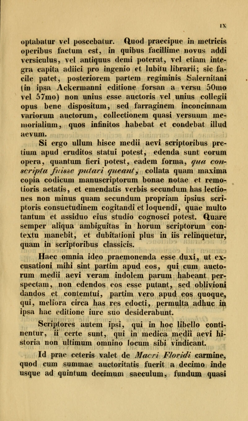 optabatur vel poscebatur. ftuod praecipue in mctricis operibus factum est, in quibus facillime novus addi versiculus, vel antiquus demi poterat, vel etiam inte- gra capita adiici pro ingenio et lubilu librarii; sie fa- cile patet, posteriorem partem regiminis Salernitani (in ipsa Ackermanni editione forsan a versu 50mo vel 57mo) non nnius esse auctoris vel unius collegii opus bene dispositum, sed farraginem inconcinnam variorum auetorum, collectionem quasi versuum me- niorialium, quos inünitos habebat et condebat illud aevum. Si ergo ullum hisce medii aevi scriptoribus pre- tium apud eruditos statui potest, edenda sunt eorum opera, quantum fieri potest, eadem forma, c/ua con- scripta fttisse putari queant, collata quam maxima copia codicum manuscriptorum bonae notae et remo- tioris aetatis, et emendatis verbis seeundum has lectio- nes non minus quam seeundum propriam ipsius scri- ptoris consuetudinem cogitandi et loquendi, quae multo tantum et assiduo eius studio cognosci potest. Quare semper aliqua ambiguitas in horum scriptorum con- textu manebit, et dubitationi plus in iis relinquetur, quam in scriptoribus classicis. Haec omnia ideo praemonenda esse duxi, ut ex- cusationi mihi sint partim apud eos, qui cum aueto- rum medii aevi veram indolem parum habeant per- speetam, non edendos eos esse putant, sed oblivioni dandos et contemtui, partim vero apud eos quoque, qui, meliora circa has res edocti, permulta adhuc in ipsa hac editione iure suo desiderabunt Scriptores autem ipsi, qui in hoc libello conti- nentur, ii certe sunt, qui in medica medii aevi hi- storia non ultimum omnino locum sibi vindicant. Id prae ceteris valet de Macri Florida carmine, quod cum summae auetoritatis fuerit a deeimo inde usque ad quintum deeimum saeculum, fundum quasi