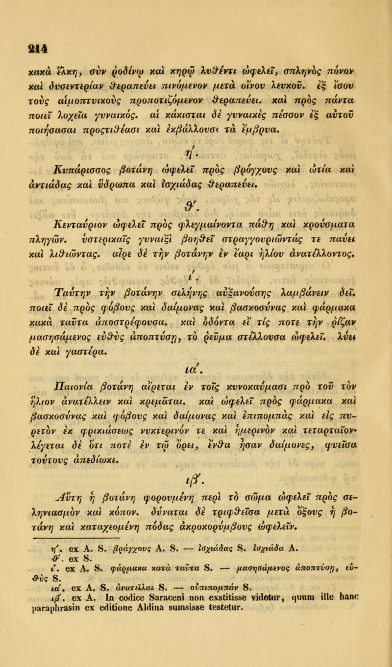 κακά έλκη, συν ροδίνω και κηρώ λυ&έντι ωφελεί, σπληνος πόνον και δυσεντερίαν θεραπεύει πινόμενον μετά οίνου λευκού, εξ ίσου τους αϊμοπτυικούς προποτιζόμενον θεραπεύει, και προς πάντα ποιεί λοχεία γυναικός, αϊ κάκισται δε γυναίκες πέσσον εξ αυτού ποιησασαι προςτι&έασι και εκβάλλουσ*. τα έμβρυα. Κυπάρισσος βοτάνη ωφελεί προς βρόγχους και ώτία και άντιάδας και υδρωπα και ισχιάδας θεραπεύει. θ•'. Κενταύρων ωφελεί προς φλεγμαίνοντα πά&η και κρούσματα πληγών, υστερικαΐς γυναιξί βοη&εΐ στραγγουριώντάς τε παύει και λι&ιώντας. αίρε δε την βοτάνην εν εαρι ηλίου ανατέλλοντος, Ρ Ι . Ύαύτην την βοτάνην σελήνης αυξανούσης λαμβάνειν δει. ποιεί δε προς φόβους και δαίμονας και βασκοσύνας και φάρμακα κακά ταύτα άποστρέφουσα. και οδόντα εΐ τις ποτέ την ρίζαν μασησάμενος ευ^ύς άποπτύσΐ], το ρεύμα στελλουσα ωφελεί, λύει δε και γαστέρα. ία. Παιονία βοτάνη αίρεται εν τοις κυνοκαύμασι προ του τον ηλιον άνατέλλειν και κρεμαται. και ωφελεί προς φάρμακα και βασκοσύνας και φόβους και δαίμονας και επιπομπάς και εις πυ- ρετον εκ φρικιάσεως νυκτερινόν τε και ημερινον και τεταρταΐον• λέγεται δε οτι ποτέ εν τω ορει, ε'ν&α ήσαν δαίμονες, φυεΐσα τούτους απεδίωκε. φ. Αυτή η βοτάνη φορουμένη περί το σώμα ωφελεί προς σε- ληνιασμον και κόπον. δύναται δε τριφ&εΐσα μετά οξους η βο- τάνη και καταχεομένη πόδας άκροκορύμβους ώφελεΐν. η''. ex Α. S. ßQay/ovg Α. S. — Ισχι,άδας S. Ισχνάδα Α. *'• θχ S• C. ex Α. S. φάρμακα κατά ταύτα S. — μασησάμινος άποπτναί], eu- &ί>ς S. να. ex Α. S. ανατύΧαι S. — ονπιπομπάν S. iß', ex Α. In codice Saraceni non exstitisse videtur, quum ille hanc paraphrasin ex editione Aldina sumsisse testetur.