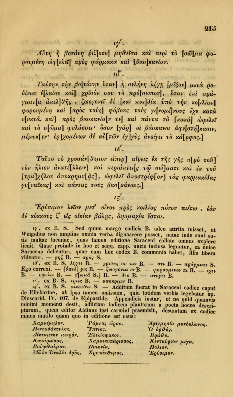 21S ty'' uivTtj η βοτάνη ριζ[οτο] μη&εΐσα και περί το [σώ]μα φο- ρουμενη ώφ [ελεΐ] προς φάρμακα και [βασ]κανίαν. 1<Υ. Ταύτην την βο[τάνην όταν] η σελήνη λ^γ?] [μΧζον] μετά ρό- δινου ε[λαίου καϊ\ χρισον σου το πρό[σωπον], όταν επι πρά- γματα άπελ]$ης . ζωογονεί δε [και παι]δία υπο την κο[ιλίαν] φ ορού μένη και [προς τους] φόβους τους γι[νομε]νους εχε κατά ν[υκτά• κα)\ προς βασκανία[ν τε] και πάντα τά [κακά] ωφελεί και το σ[ώμα] φυλάσσει' όσον [γάρ] οι βάσκανοι άφε[στη]κασιν} μέμυκ\εν ερ]χομένων δε αυ[τών εγ]γυς ανοίγει το κά[ρφος.~\ 1€ . Τούτο το χρυσάν[&εμον εΐπερ'] άΐρεις εκ της γης π[ρο τουΛ τον ηλιον άνατε[λλειν\ και περιάπτει[ς τω σω\ματι και εκ τον \τρα~\χήλου άποκρημν[ας], ωφελεί άποστρεφ[ον\ τάς φαρμακίδας γυ[ναΐκας] και πάντας τους βασ[κάνους.] ις. *Ερυσιμον λεΐον μετ οίνου προς κοιλίας πόνον πιετω . εάν δε κόκκους ζ' εις οϊκίαν βάλιγς, αψιμαχία εσται. ιγ\ ex Β. S. Sed quum margo codicis Β. adeo attrita fuisset, ut Weigelius non amplius omnia verba dignoscere posset, natae inde sunt sa- tis multae lacunae, quas tarnen editione Saraceni collata omnes explere licnit. Quae proinde in hoc et seqq. capp. uncis inclusa leguntur, ea unice Saraceno debentur; quae cum hoc codex B. communia habet, illis libera videntur. — ρηζ Β. — προς S. ιδ'. ex B. S.^ λήγει Β. — χρίσης ου τιν Β. — οτι Β. -— πράγματι S. Ego correxi. — [άπελ] γις Β. — ζωογονια εν Β. — φορουμενον πι Β. εχα, Β. — υφελει Β. — β[ωμά S.] Β. — δεν Β. — αννγει Β. «'• ex Β. S. ερεις Β. — αποκρψν Β. ις. ex Β. S. πινέσ&ω S. — Additum fuerat in Saraceni codice caput de Elleborine, ab ipso tarnen omissum, quia totidem verbis legebatur ap. Dioscorid. IV. 107. de Epipactide. Appendicis instar, et ne quid quamvis minimi inomenti desit, adiiciam indicem plantarum a poeta hocce descri- ptarum, quem editor Aldinus ipsi carmini praemisit, desumtum ex codice minus mutilo quam quo in editione est usus: Χαμαίμηλον. *Ράμνος ω ρου. Άρτεμησία μονόκλωνος. ΙΙενταδάκτνλος. Τπτιος. Ό όρ&ός. ζίίκταμνον μικρόν, 'Έλελίοφακον. Βρά&ν, Κυπάρισσος. Χαμαικνπάρισσος* Κεντανριον μέγα, βονφ&αλμον. ΠαιονΙα. Πόλιον. ΜώλυΉναλία δρυς, Χρυσάν&εμος, Έρνσιμον.
