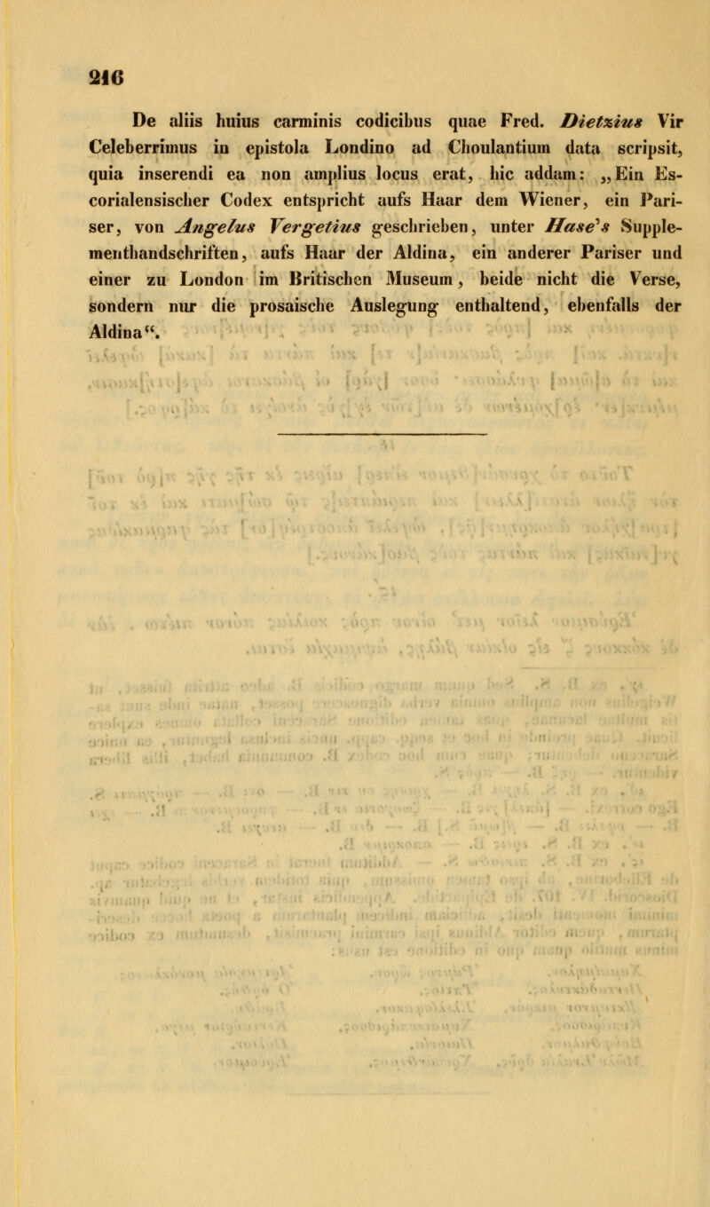 im De aliis huius carminis codicibus quae Fred. Diet%ius Vir Celeberriinus in epistola Londino ad Choulantiuin data scripsit, qiiia inserendi ea non amplius locus erat, hie addam: „Ein Es- corialensischer Codex entspricht aufs Haar dem Wiener, ein Pari- ser, von Angelus Vergetius geschrieben, unter Hase^s Supple- menthandschriften, aufs Haar der Aldina, ein anderer Pariser und einer zu London im Britischen Museum, beide nicht die Verse, sondern nur die prosaische Auslegung enthaltend, ebenfalls der Aldina.