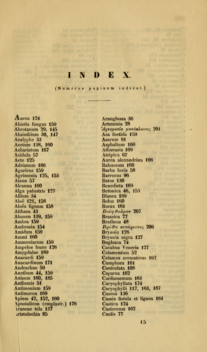 INDEX. (Numerus pagiuam iudicat.) Aaron 124 Abietis fungus 159 Abrotamim 29, 145 Absintliium 30, 147 Acalyphe 33 Acetum 138, 160 Acharistum 167 Acidula 57 Acte 125 Adrianum 166 Agaricns 159 Agrimonia 125, 153 Aizon 57 Alcanna 160 Alga palustris 127 Allium 34 Aloe 121, 158 Aloes lignum 158 Althaea 43 Alumen 139, 159 Ambra 159 Ambrosia 154 Amidum 159 Ammi 160 Ammoniacum 159 Ampelos leuce 126 Amygdalae 189 Anacardi 159 Anacard inum 171 Andrachne 59 Anethum 44, 159 Anisum 160, 185 Anthemis 51 Antimonium 159 Antimoron 169 kpium 42, 152, 160 \postolicon (emplastr.) 176 ixaneae tela 137 jiristolochia 85 Arnoglossa 36 Artemisia 28 Άρτεμιβία μονόκλο)ΐ'ος 201 Asa foetida J59 Asarum 91 Asphaltum 160 Athanasia 169 Atriplex 67 Aurea alexandrina 166 Balsamum 160 Barba lovis 58 Barrocus 96 Batus 130 Benedicta 169 Betonica 46, 153 Bianca 169 Bolus 160 Borax 161 Βούφ&αλμον 207 Brassica 77 Bratheos 48 Βρά&υ χνπάριοοος 206 Bryonia 126 Bryonia nigra 127 Buglossa 74 Cacabus Veneris 127 Calamentum 52 Calamus aromaticus 162 Camphora 161 Caniculata 108 Caparus 162 Cardamomum 161 Caryophyllata 174 Caryophylli 117, 163, 187 Casens 136 Cassia fistula et Ügnea 161 Castica 124 Castorenm 162 Caulis 77 15
