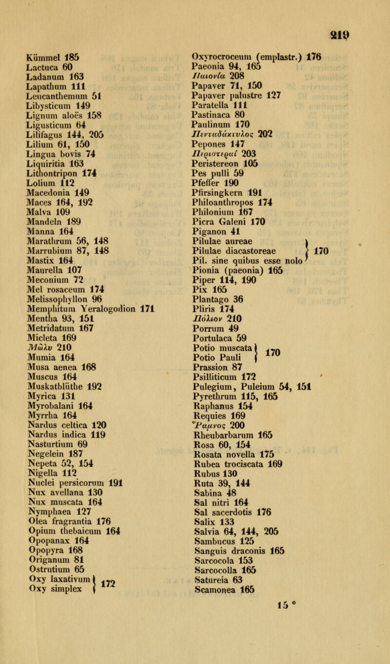 Kümmel 185 Lactuca 60 Ladanum 163 Lapathum 111 Leucanthemum 51 Libysticum 149 Lignum aloes 158 Ligusticum 64 Lilifagus 144, 205 Lilium 61, 150 Lingua bovis 74 Liquiritia 163 Lithontripon 174 Lolium 112 Macedonia 149 Maces 164, 192 Malva 109 Mandeln 189 Manna 164 Marathrum 56, 148 Marrubium 87, 148 Mastix 164 Maurella 107 Meconium 72 Mel rosaceum 174 Melissophyllon 96 Memphitum Yeralogodion 171 Mentha 93, 151 Metridatum 167 Micleta 169 Μώλν 210 Mumia 164 Musa aenea 168 Muscus 164 Muskatbliithe 192 Myrica 131 Myrobalani 164 Myrrha 164 Nardus celtica 120 Nardus indica 119 Nasturtium 69 Negelein 187 Nepeta 52, 154 Nigella 112 Nuclei persicorum 191 Nux avellana 130 Nux muscata 164 Nymphaea 127 Olea fragrantia 176 Opium thebaicum 164 Opopanax 164 Opopyra 168 Origanum 81 Ostrutium 65 Oxy laxativuml ^ Oxy simplex \ Oxyrocroceum (emplastr.) 176 Paeonia 94, 165 JiutovCa 208 Papaver 71, 150 Papaver palustre 127 Paratella 111 Pastinaca 80 Paulinum 170 Πενταδάκτυλος 202 Pepones 147 UtQlOT6Qu{ 203 Peristereon 105 Pes pulli 59 Pfeffer 190 Pfirsingkern 191 Philoanthropos 174 Philonium 167 Picra Galeni 170 Piganon 41 Pilulae aureae \ Pilulae diacastoreae / 170 Pil. sine quibus esse nolo' Pionia (paeonia) 165 Piper 114, 190 Pix 165 Plantago 36 Pliris 174 Πόλων 210 Porrum 49 Portulaca 59 Potio muscata) Potio Pauli f Prassion 87 Psilliticum 172 Pulegium, Puleium 54, 151 Pyrethrum 115, 165 Raphanus 154 Requies 169 Ραμνος 200 Rheubarbarum 165 Rosa 60, 154 Rosata novella 175 Rubea trociscata 169 Rubus 130 Ruta 39, 144 Sabina 48 Sal nitri 164 Sal sacerdotis 176 Salix 133 Salvia 64, 144, 205 Sambucus 125 Sanguis draconis 165 Sarcocola 153 Sarcocolla 165 Satureia 63 Scamonea 165 15° 170