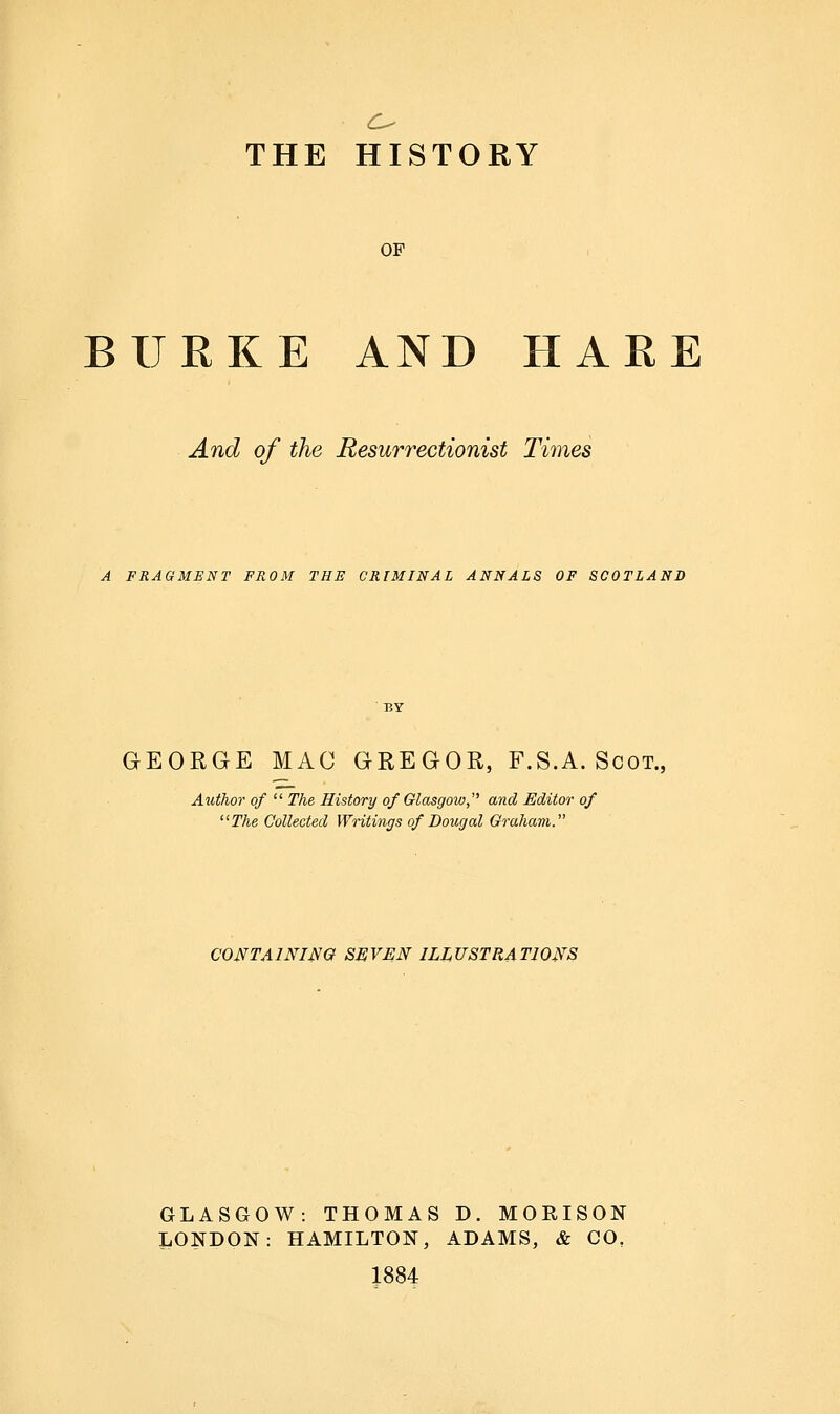 OF BURKE AND HARE And of the Resurrectionist Times A FRAGMENT FROM THE CRIMINAL ANNALS OF SCOTLAND GEORGE MAC GREGOR, F.S.A. Scot., Author of  The, History of Glasgow,'^ and Editor of The Collected Writings of Dougal Graham. CONTAINING SEVEN ILLUSTRATIONS GLASGOW: THOMAS D. MORISON LONDON: HAMILTON, ADAMS, & CO, 1884