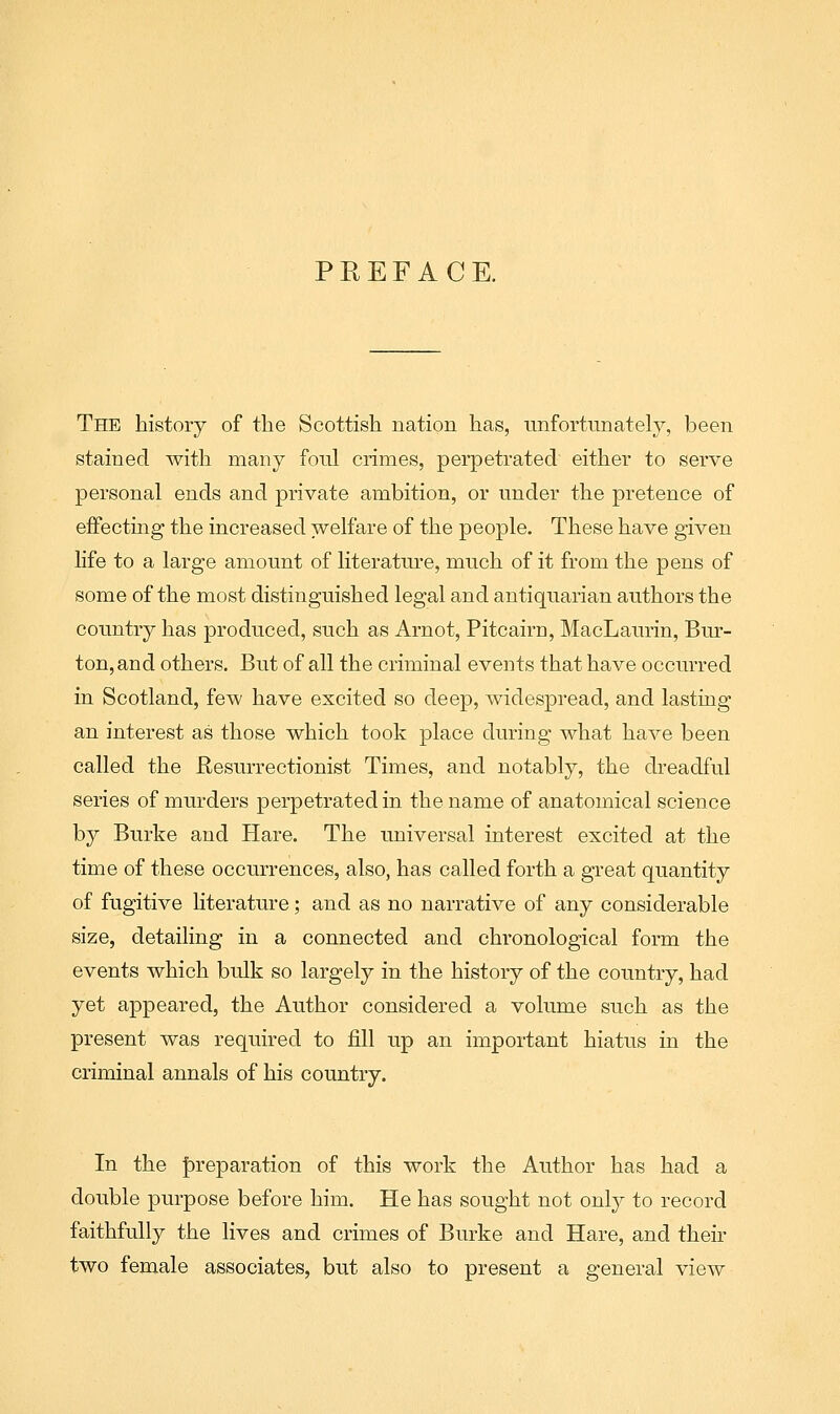 The history of the Scottish nation has, unfortunately, been stained with many fonl crimes, perpetrated either to serve personal ends and private ambition, or under the pretence of effecting the increased welfare of the people. These have given life to a large amount of literature, much of it from the pens of some of the most distinguished legal and antiquarian authors the country has produced, such as Arnot, Pitcairn, MacLaurin, Bur- ton, and others. But of all the criminal events that have occurred in Scotland, few have excited so deep, Avidespread, and lasting an interest as those which took place during what have been called the Resurrectionist Times, and notably, the dreadful series of murders perpetrated in the name of anatomical science by Burke and Hare. The universal interest excited at the time of these occurrences, also, has called forth a great quantity of fugitive Hterature; and as no narrative of any considerable size, detailing in a connected and chronological form the events which bulk so largely in the history of the country, had yet appeared, the Author considered a volume such as the present was required to fill up an important hiatus in the criminal annals of his country. In the |)reparation of this work the Author has had a double purpose before him. He has sought not only to record faithfully the lives and crimes of Burke and Hare, and their two female associates, but also to present a general view