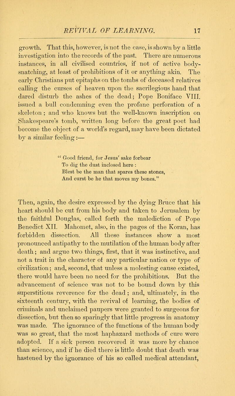 growth. That this, however, is not the case, is shown by a Httle investigation into the records of the past. There are numerous instances, in all civilised countries, if not of active body- snatching, at least of prohibitions of it or anything akin. The early Christians put epitaphs on the tombs of deceased relatives calling the curses of heaven upon the sacrilegious hand that dared disturb the ashes of the dead; Pope Boniface VIII. issued a bull condemning even the profane perforation of a skeleton; and who knows but the well-known inscription on Shakespeare's tomb, written long before the great poet had become the object of a world's regard, may have been dictated by a similar feeling :— ' Good friend, for Jesus' sake forbear To dig the dust inclosed here : Blest be the man that spares these stones, And curst be he that moves my bones. Then, again, the desire expressed by the dying Bruce that his heart should be cut from his body and taken to Jerusalem by the faithful Douglas, called forth the malediction of Pope Benedict XII. Mahomet, also, in the pages of the Koran, has forbidden dissection. All these instances show a most pronounced antipathy to the mutilation of the human body after death; and argue two things, first, that it was instinctive, and not a trait in the character of any particular nation or type of civilization; and, second, that unless a molesting cause existed, there would have been no need for the prohibitions. But the advancement of science was not to be bound down by this superstitious reverence for the dead; and, ultimately, in the sixteenth century, with the revival of learning, the bodies of criminals and unclaimed paupers were granted to surgeons for dissection, but then so sparingly that little progress in anatomy was made. The ignorance of the functions of the human body was so great, that the most haphazard methods of cure were adopted. If a sick person recovered it was more by chance than science, and if he died there is little doubt that death was hastened by the ignorance of his so called medical attendant,
