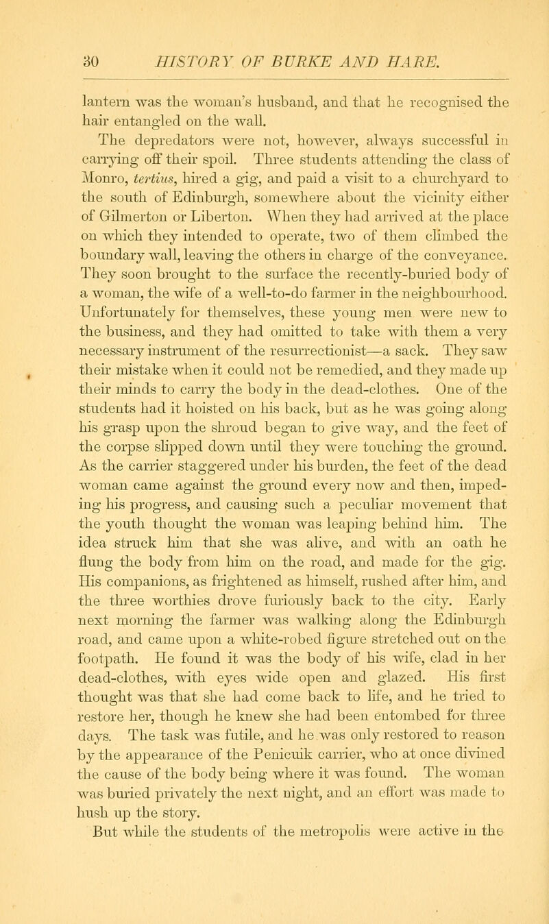 lantern was the woman's husband, and that he recognised the hair entangled on the wall. The depredators were not, however, always successful in carrying ofif their spoil. Three students attending the class of Monro, tertius, hired a gig, and paid a visit to a churchyard to the south of Edinburgh, somewhere about the vicinity either of Gilmerton or Liberton. When they had arrived at the place on which they intended to operate, two of them climbed the boundary wall, leaving the others in charge of the conveyance. They soon brought to the surface the recently-bimed body of a woman, the wife of a well-to-do farmer in the neighbourhood. Unfortunately for themselves, these young men were new to the business, and they had omitted to take with them a very necessary instrument of the resurrectionist—a sack. They saw their mistake when it could not be remedied, and they made up their minds to carry the body in the dead-clothes. One of the students had it hoisted on his back, but as he was going along his grasp upon the shroud began to give way, and the feet of the corpse slipped down until they were touching the ground. As the carrier staggered under his burden, the feet of the dead woman came against the ground every now and then, imped- ing his progress, and causing such a peculiar movement that the youth thought the woman was leaping behind him. The idea struck him that she was ahve, and with an oath he flung the body from him on the road, and made for the gig. His companions, as frightened as himself, rushed after him, and the three worthies drove furiously back to the city. Early next morning the farmer was walking along the Edinburgh road, and came upon a white-robed figure stretched out on the footpath. He found it was the body of his wife, clad in her dead-clothes, with eyes wide open and glazed. His first thought was that she had come back to life, and he tried to restore her, though he knew she had been entombed for three days. The task was futile, and he.was only restored to reason by the appearance of the Penicuik carrier, who at once divined the cause of the body being where it was found. The woman was bm-ied privately the next night, and an effort was made to hush up the story. But while the students of the metropohs were active in the