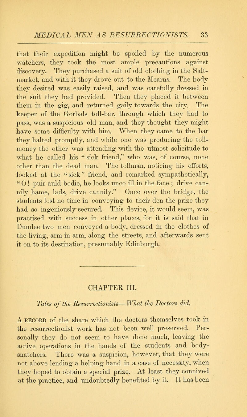 that their expedition might be spoiled by the numeroiis watchers, they took the most ample precautions against discovery. They purchased a suit of old clothing in the Salt- market, and with it they drove out to the Mearns. The body they desired was easily raised, and was carefully dressed in the suit they had provided. Then they placed it between them in the gig, and returned gaily towards the city. The keeper of the Gorbals toll-bar, through which they had to pass, was a suspicious old man, and they thought they might have some difficulty with him. When they came to the bar they halted promptly, and while one was producing the toll- money the other was attending with the utmost solicitude to what he called his  sick friend, who was, of course, none other than the dead man. The tollman, noticing his efforts, looked at the  sick friend, and remarked sympathetically,  0 ! puir auld bodie, he looks unco ill in the face ; drive can- nily hame, lads, drive cannily. Once over the bridge, the students lost no time in conveying to their den the prize they had so ingeniously secured. This device, it would seem, was practised with success in other places, for it is said that in Dundee two men conveyed a body, dressed in the clothes of the Hving, arm in arm, along the streets, and afterwards sent it on to its destination, presumably Edinbm'gh. CHAPTER III. Tales of the Resurrectionists— What the Doctors did. A RECORD of the share which the doctors themselves took in the resurrectionist work has not been well preserved. Per- sonally they do not seem to have done much, leaving the active operations in the hands of the students and body- snatchers. There was a suspicion, however, that they were not above lending a helping hand in a case of necessity, when they hoped to obtain a special prize. At least they connived at the practice, and undoubtedly benefited by it. It has been