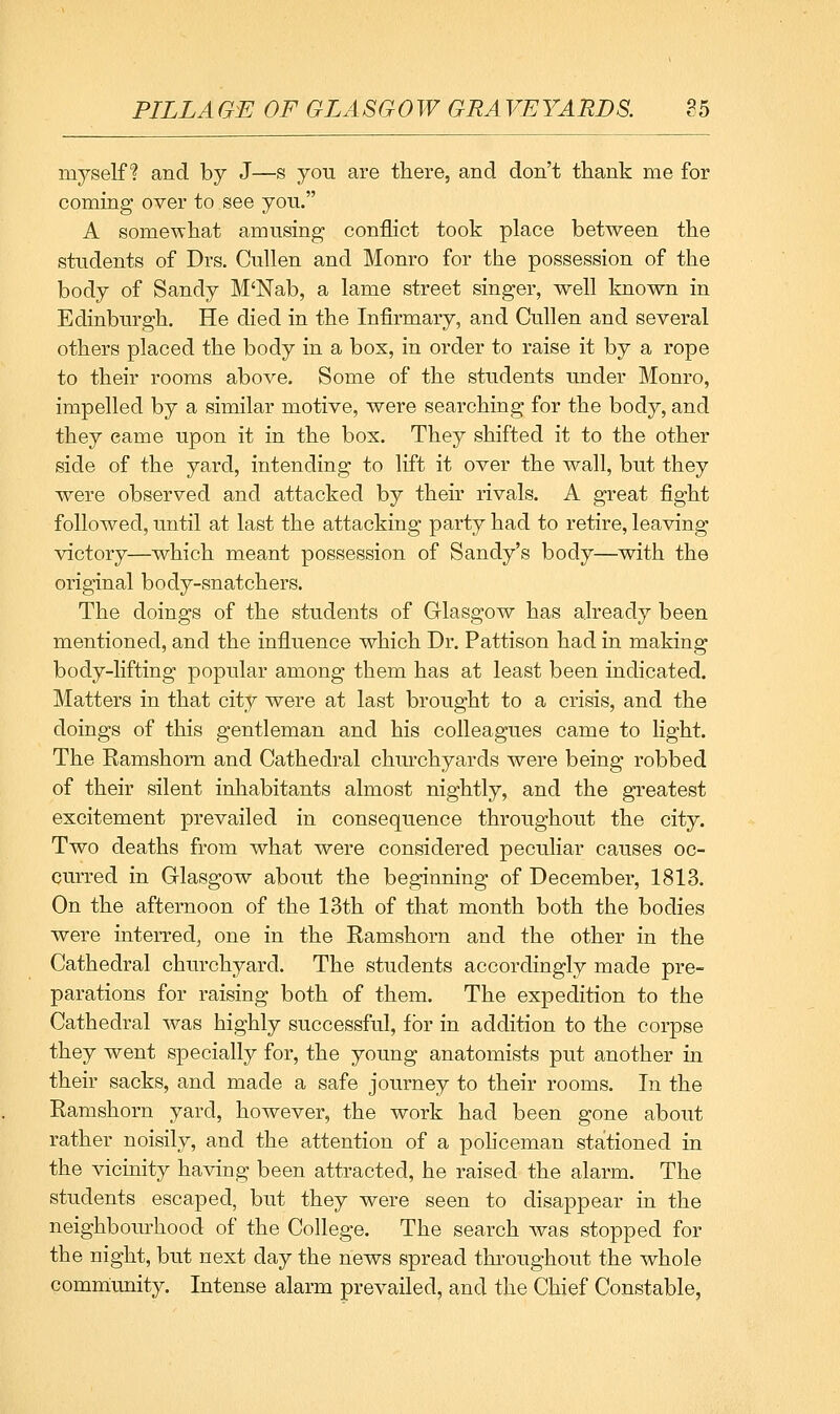 PILLAGE OF GLASGOW GRAVEYARDS. 85 myself? and by J—s you are there, and don't ttiank me for coming over to see yon. A somewhat amusing conflict took place between the students of Drs. Cullen and Monro for the possession of the body of Sandy M'Nab, a lame street singer, well known in Edinburgh. He died in the Infirmary, and Cullen and several others placed the body in a box, in order to raise it by a rope to their rooms above. Some of the students under Monro, impelled by a similar motive, were searching for the body, and they came upon it in the bos. They shifted it to the other side of the yard, intending to lift it over the wall, but they were observed and attacked by their rivals. A great fight followed, until at last the attacking party had to retire, leaving victory—which meant possession of Sandy's body—with the original body-snatchers. The doings of the students of Glasgow has already been mentioned, and the influence which Dr. Pattison had in making body-lifting popular among them has at least been indicated. Matters in that city were at last brought to a crisis, and the doings of this gentleman and his colleagues came to light. The Ramshom and Cathedral churchyards were being robbed of their silent inhabitants almost nightly, and the greatest excitement prevailed in consequence throughout the city. Two deaths from what were considered peculiar causes oc- curred in Glasgow about the beginning of December, 1813. On the afternoon of the 13th of that month both the bodies were interred, one in the Ramshorn and the other in the Cathedral churchyard. The students accordingly made pre- parations for raising both of them. The expedition to the Cathedral was highly successful, for in addition to the corpse they went specially for, the young anatomists put another in their sacks, and made a safe journey to their rooms. In the Ramshorn yard, however, the work had been gone about rather noisily, and the attention of a policeman stationed in the vicinity having been attracted, he raised the alarm. The students escaped, but they were seen to disappear in the neighbourhood of the College. The search was stopped for the night, but next day the news spread thi'oughout the whole comm:unity. Intense alarm prevailed, and the Chief Constable,