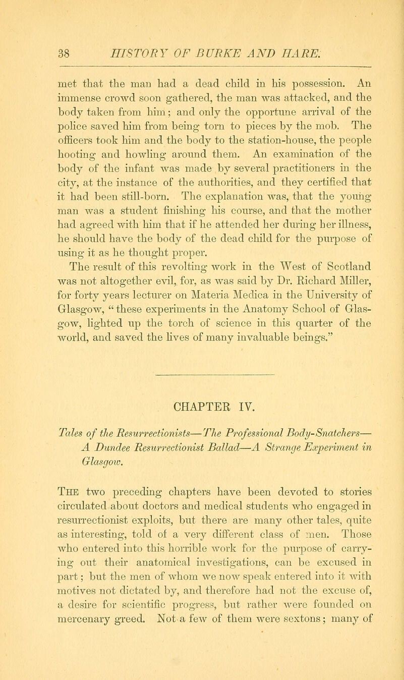 met that the man had a dead child in his possession. An immense crowd soon gathered, the man was attacked, and the body taken from him; and only the opportune arrival of the police saved him from being torn to pieces by the mob. The officers took him and the body to the station-house, the people hooting and howling around them. An examination of the body of the infant was made by several practitioners in the city, at the instance of the authorities, and they certified that it had been still-born. The explanation was, that the young man was a student finishing his course, and that the mother had agreed with him that if he attended her during her illness, he should have the body of the dead child for the purpose of using it as he thought proper. The result of this revolting work in the West of Scotland was not altogether evil, for, as was said by Dr. Richard Miller, for forty years lecturer on Materia Medica in the University of Glasgow,  these experiments in the Anatomy School of Glas- gow, lighted up the torch of science in this quarter of the world, and saved the lives of many invaluable beings, CHAPTER IV. Tales of the Resurrectionists—The Professional Body-Snatchers— A Dundee Resurrectionist Ballad—A Strange Experiment in Glasgoio. The two preceding chapters have been devoted to stories circulated about doctors and medical students who engaged in resurrectionist exploits, but there are many other tales, quite as interesting, told of a very different class of men. Those who entered into this horrible work for the purpose of carry- ing out their anatomical investigations, can be excused in part; but the men of whom we now speak entered into it with motives not dictated by, and therefore had not the excuse of, a desire for scientific progress, but rather were founded on mercenary greed. Not a few of them were sextons; many of