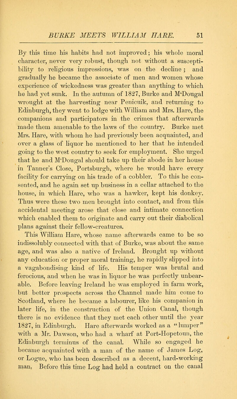 By this time his habits had not improved; his whole moral character, never very robust, though not without a suscepti- bility to religious impressions, was on the decline; and gradually he became the associate of men and women whose experience of wickedness was greater than anything to which he had yet sunk. In the autumn of 1827, Burke and M'Dougal wrought at the harvesting near Penicuik, and returning to Edinburgh, they went to lodge with William and Mrs. Hare, the companions and participators in the crimes that afterwards made them amenable to the laws of the country. Burke met Mrs. Hare, with whom he had previously been acquainted, and over a glass of liquor he mentioned to her that he intended going to the west country to seek for employment. She urged that he and M'Dougal should take up their abode in her house in Tanner's Close, Portsburgh, where he would have every facility for carrying on his trade of a cobbler. To this he con- sented, and he again set up business in a cellar attached to the house, in which Hare, who was a hawker, kept his donkey. Thus were these two men brought into contact, and from this accidental meeting arose that close and intimate connection which enabled them to originate and carry out their diabolical plans against their fellow-creatm^es. This Wilham Hare, whose name afterwards came to be so indissolubly connected with that of Burke, was about the same age, and was also a native of Ireland. Brought up without any education or proper moral training, he rapidly shpped into a vagabondising kind of life. His temper was brutal and ferocious, and when he was in liquor he was perfectly unbear- able. Before leaving Ireland he was employed in farm work, but better prospects across the Channel made him come to Scotland, where he became a labourer, like his companion in later life, in the construction of the Union Canal, though there is no evidence that they met each other until the year 1827, in Edinburgh. Hare afterwards worked as a lumper with a Mr. Dawson, who had a wharf at Port-Hopetoun, the Edinburgh terminus of the canal. AVhile so engaged he became acquainted with a man of the name of James Log, or Logue, who has been described as a decent, hard-working inan, Before this time Log had held a contract on the canal