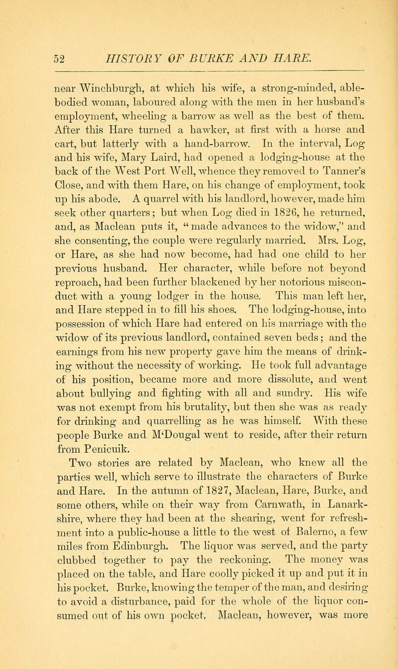 near Winchburgh, at which his wife, a strong-minded, able- bodied woman, laboured along mth the men in her husband's employment, wheeling a barrow as well as the best of them. After this Hare turned a hawker, at first with a horse and cart, but latterly with a hand-barrow. In the interval. Log and his wife, Mary Laird, had opened a lodging-house at the back of the West Port Well, whence they removed to Tanner's Close, and with them Hare, on his change of employment, took up his abode. A quarrel with his landlord, however, made him seek other quarters; but when Log died in 1826, he returned, and, as Maclean puts it,  made advances to the widow, and she consenting, the couple were regularly married. Mrs. Log, or Hare, as she had now become, had had one child to her previous husband. Her character, while before not beyond reproach, had been further blackened by her notorious miscon- duct with a young lodger in the house. This man left her, and Hare stepped in to fill his shoes. The lodging-house, into possession of which Hare had entered on his marriage with the widow of its previous landlord, contained seven beds; and the earnings from his new property gave him the means of drink- ing without the necessity of working. He took full advantage of his position, became more and more dissolute, and went about bullying and fighting with all and sundry. His wife was not exempt from his brutality, but then she was as ready for drinking and quarrelling as he was himself. With these people Burke and M'Dougal went to reside, after their return from Penicuik. Two stories are related by Maclean, who knew all the parties well, which serve to illustrate the characters of Burke and Hare. In the autumn of 1827, Maclean, Hare, Burke, and some others, while on their way from Carnwath, in Lanark- shire, where they had been at the shearing, went for refresh- ment into a public-house a little to the west of Balerno, a few miles from Edinburgh. The liquor was served, and the party clubbed together to pay the reckoning. The money was placed on the table, and Hare coolly picked it up and put it in his pocket. Burke, knowing the temper of the man, and desiring to avoid a disturbance, paid for the whole of the liquor con- sumed out of his own pocket, Maclean, however, was more