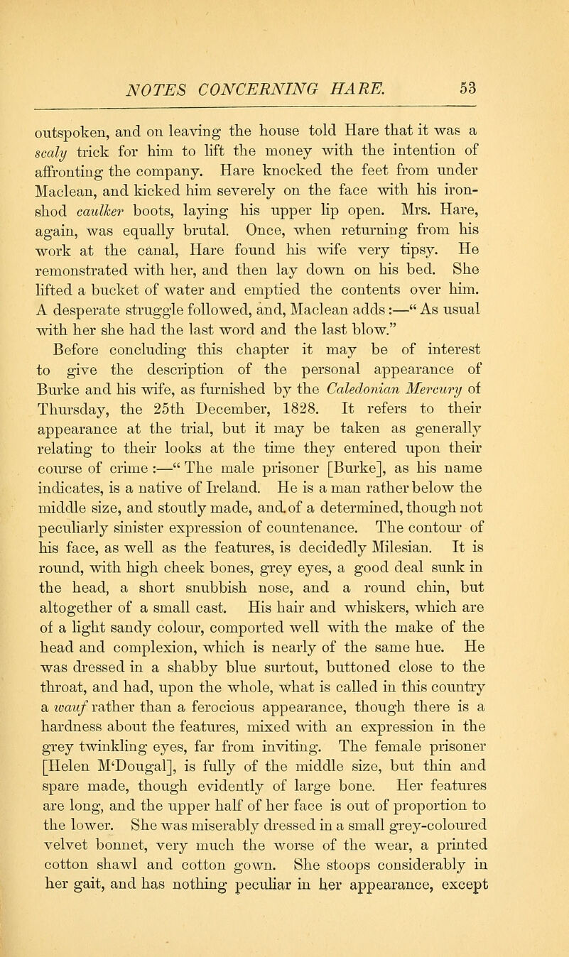 outspoken, and on leaving the house told Hare that it was a scaly trick for him to lift the money with the intention of affronting the company. Hare knocked the feet from under Maclean, and kicked him severely on the face with his iron- shod caulker boots, laying his upper lip open. Mrs. Hare, again, was equally brutal. Once, when returning from his work at the canal. Hare found his wife very tipsy. He remonstrated with her, and then lay down on his bed. She lifted a bucket of water and emptied the contents over him. A desperate struggle followed, and, Maclean adds:— As usual with her she had the last word and the last blow. Before concluding this chapter it may be of interest to give the description of the personal appearance of Burke and his wife, as furnished by the Caledonian Mercury of Thursday, the 25th December, 1828. It refers to their appearance at the trial, but it may be taken as generally relating to their looks at the time they entered upon their coiurse of crime:— The male prisoner [Burke], as his name indicates, is a native of Ireland. He is a man rather below the middle size, and stoutly made, and. of a determined, though not peculiarly sinister expression of countenance. The contour of his face, as well as the features, is decidedly Milesian. It is round, with high cheek bones, grey eyes, a good deal sunk in the head, a short snubbish nose, and a round chin, but altogether of a small cast. His hair and whiskers, which are of a light sandy colour, comported well with the make of the head and complexion, which is nearly of the same hue. He was dressed in a shabby blue surtout, buttoned close to the throat, and had, upon the whole, what is called in this country a loauf rather than a ferocious appearance, though there is a hardness about the features, mixed with an expression in the grey twinkling eyes, far from inviting. The female prisoner [Helen M'Dougal], is fully of the middle size, but thin and spare made, though evidently of large bone. Her features are long, and the upper half of her face is out of proportion to the lower. She was miserably dressed in a small grey-coloured velvet bonnet, very much the worse of the wear, a printed cotton shawl and cotton gown. She stoops considerably in her gait, and has nothing peculiar in her appearance, except