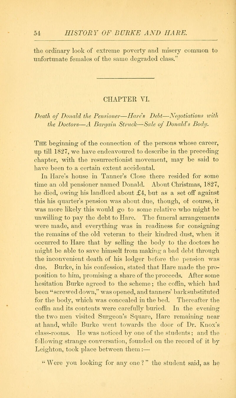 the ordinary look of extreme poverty and misery common to unfortunate females of the same degraded class. CHAPTER VL Death of Donald the Pensioner—Hares Debt—Negotiations icith the Doctors—A Bargain Struck—Sale of DonalcTs Body. The beginning of the connection of the persons whose career, up till 1827, we have endeavoured to describe in the preceding chapter, with the resurrectionist movement, may be said to have been to a certain extent accidental. In Hare's house in Tanner's Close there resided for some time an old pensioner named Donald. About Christmas, 1827, he died, owing his landlord about £4, but as a set off against this his quarter's pension was about due, though, of course, it was more likely this would go to some relative who might be unwilling to pay the debt to Hare. The funeral arrangements were made, and everything was in readiness for consigning the remains of the old veteran to their kindred dust, when it occurred to Hare that by selling the body to the doctors he might be able to save himself from making a bad debt through the inconvenient death of his lodger before the pension was due. Burke, in his confession, stated that Hare made the pro- position to him, promising a share of the proceeds. After some hesitation Burke agreed to the scheme; the coffin, which had been screwed down, was opened, and tanners' bark substituted for the body, which was concealed in the bed. Thereafter the coffin and its contents were carefully buried. In the evening the two men visited Surgeon's Square, Hare remaining near at hand, while Burke went towards the door of Dr. Knox's class-rooms. He was noticed by one of the students; and the following strange conversation, founded on the record of it by Leighton, took place between them:—  Were you looking for any one ?  the student said, as he