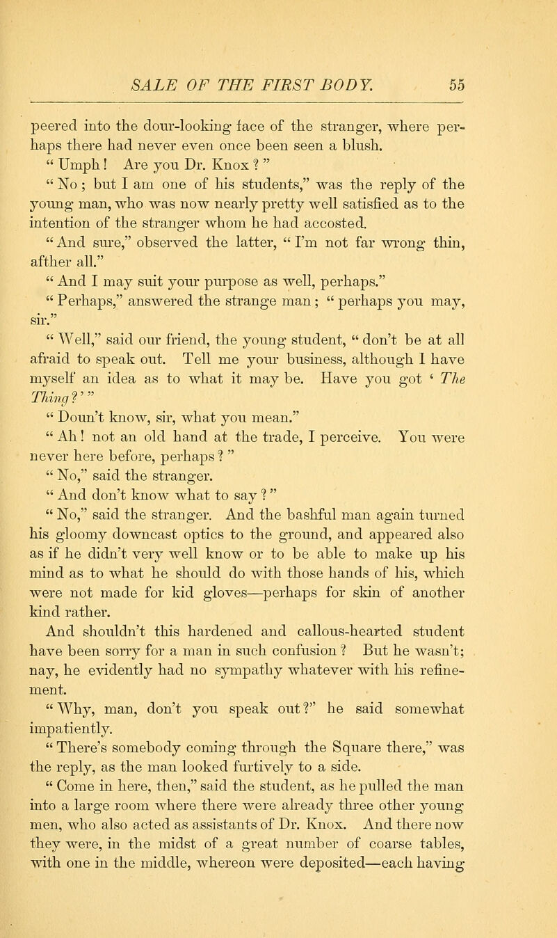 peered into the dour-looking face of the stranger, where per- haps there had never even once been seen a blush.  Umph! Are you Dr. Knox ?   No; but I am one of his students, was the reply of the young man, who was now nearly pretty well satisfied as to the intention of the stranger whom he had accosted.  And sure, observed the latter,  I'm not far wrong thin, afther all.  And I may suit your purpose as well, perhaps.  Perhaps, answered the strange man;  perhaps you may, sir.  Well, said our friend, the young student,  don't be at all afraid to speak out. Tell me your business, although I have myself an idea as to what it may be. Have you got ' The Thing?'  Doun't know, sir, what you mean.  Ah! not an old hand at the trade, I perceive. You were never here before, perhaps ?   No, said the stranger.  And don't know what to say 1  No, said the stranger. And the bashful man again turned his gloomy downcast optics to the ground, and appeared also as if he didn't very well know or to be able to make up his mind as to what he should do with those hands of his, which were not made for kid gloves—perhaps for skin of another kind rather. And shouldn't this hardened and callous-hearted student have been sorry for a man in such confusion ? But he wasn't; nay, he evidently had no sympathy whatever with his refine- ment.  Why, man, don't you speak out V he said somewhat impatiently.  There's somebody coming through the Square there, was the reply, as the man looked furtively to a side.  Come in here, then, said the student, as he pulled the man into a large room where there were already three other young men, who also acted as assistants of Dr. Knox. And there now they were, in the midst of a great number of coarse tables, with one in the middle, whereon were deposited—each having