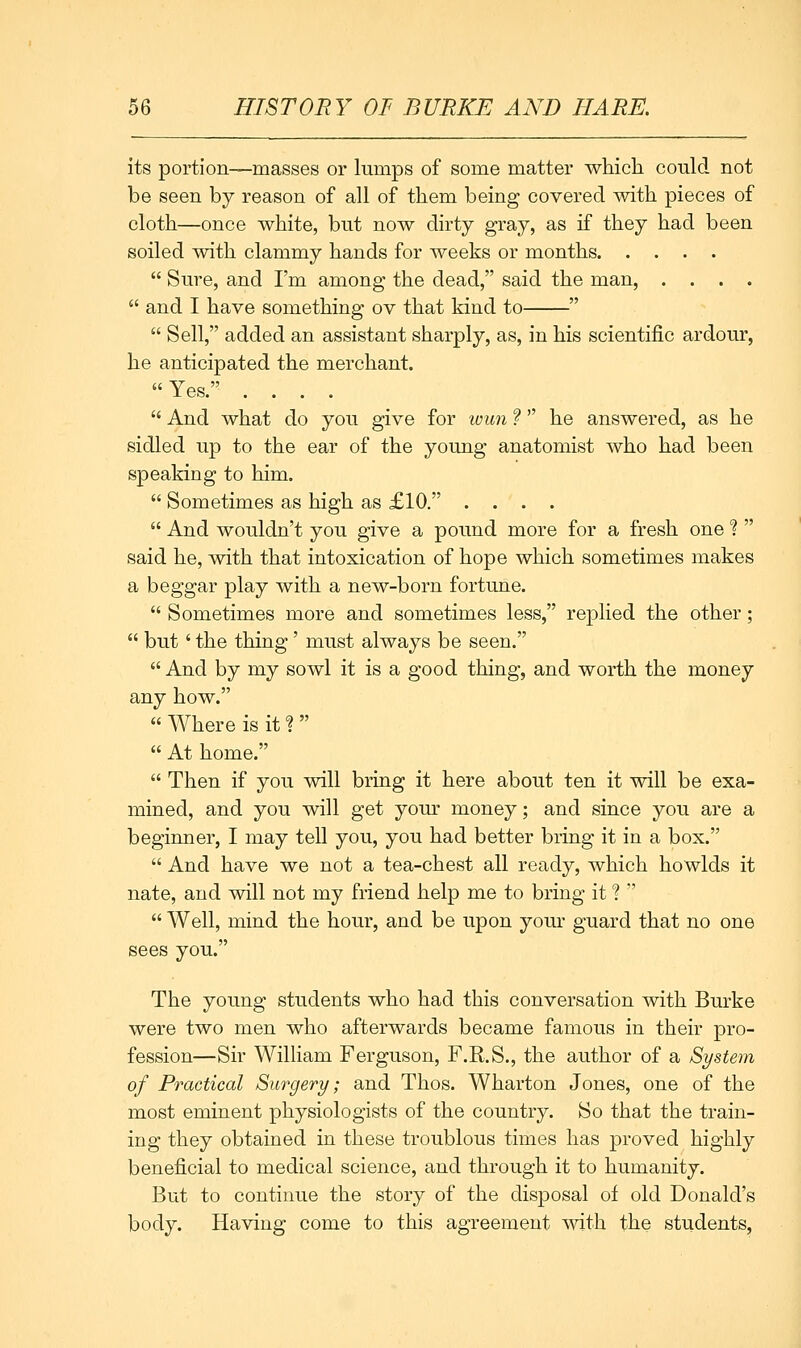 its portion—masses or lumps of some matter whicli could not be seen by reason of all of them being covered with pieces of cloth—once white, but now dirty gray, as if they had been soiled with clammy hands for weeks or months  Sure, and I'm among the dead, said the man, ....  and I have something ov that kind to   Sell, added an assistant sharply, as, in his scientific ardour, he anticipated the merchant. Yes. ....  And what do you give for wun f he answered, as he sidled up to the ear of the young anatomist who had been speaking to him.  Sometimes as high as £10. ....  And wouldn't you give a pound more for a fresh one 1  said he, with that intoxication of hope which sometimes makes a beggar play with a new-born fortune.  Sometimes more and sometimes less, replied the other;  but ' the thing' must always be seen.  And by my sowl it is a good thing, and worth the money any how. « Where is it ?   At home.  Then if you will bring it here about ten it will be exa- mined, and you will get your money; and since you are a beginner, I may tell you, you had better bring it in a box.  And have we not a tea-chest all ready, which howlds it nate, and will not my friend help me to bring it ?   Well, mind the hour, and be upon yom- guard that no one sees you. The young students who had this conversation with Burke were two men who afterwards became famous in their pro- fession—Sir William Ferguson, F.R.S., the author of a System of Practical Surgery; and Thos. Wharton Jones, one of the most eminent physiologists of the country. So that the train- ing they obtained in these troublous times has proved highly beneficial to medical science, and through it to humanity. But to continue the story of the disposal of old Donald's body. Having come to this agreement with the students.