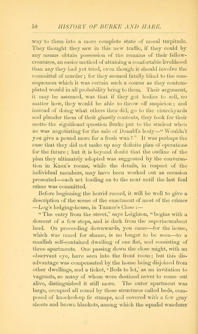 way to them into a more complete state of moral tm^pitude. They thought they saw in this new traffic, if they could by any means obtain possession of the remains of their fellow- creatures, an easier method of attaining a comfortable livelihood than any they had yet tried, even though it should involve the committal of murder; for they seemed fatally blind to the con- sequences which it was certain such a course as they contem- plated would in all probability bring to them. Their argument, it may be assumed, was that if they got bodies to sell, no matter how, they would be able to throw off suspicion; and instead of doing what others then did, go to the churchyards and plunder them of their ghastly contents, they took for their motto the significant' question Burke put to the student when he was negotiating for the sale of Donald's body— Wouldn't you give a pound more for a fresh wun ?  It was perhaps the case that they did not make up any definite plan of operations for the future ; but it is beyond doubt that the outline of the plan they ultimately adopted was suggested by the conversa- tion in Knox's rooms, while the details, in respect of the individual members, may have been worked out as occasion presented—each act leading on to the next until the last foul crime was committed. Before beginning the horrid record, it will be well to give a description of the scene of the enactment of most of the crimes —Log's lodging-house, in Tanner's Close :—  The- entry from the street, says Leighton,  begins with a descent of a few steps, and is dark from the superincumbent land. On proceeding downwards, you came—for the house, which was razed for shame, is no longer to be seen—to a smalHsh self-contained dwelling of one flat, and consisting of three apartments. One passing down the close might, with an observant eye, have seen into the front room; but this dis- advantage was compensated by the house being disjoined from other dwelhngs, and a ticket, ' Beds to let,' as an invitation to vagrants, so many of whom were destined never to come out alive, distinguished it still more. The outer apartment was large, occupied all round by these structures called beds, com- posed of knocked-up fir stumps, and covei'ed with a few gray sheets and brown blankets, among which the squalid wanderer