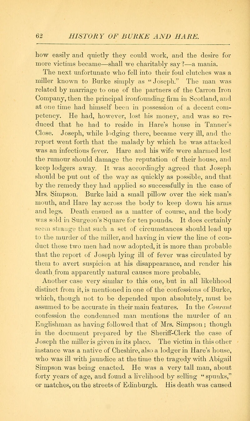 how easily and quietly they could work, and the desire for more victims became—shall Ave charitably say?—a mania. The next unfortunate who fell into their foul clutches was a miller known to Burke simply as  Joseph. The man was related by marriage to one of the partners of the Carron Iron Company, then the principal ironfounding firm in Scotland, and at one time had himself been in possession of a decent com- petency. He had, however, lost his money, and was so re- duced that he had to reside in Hare's house in Tanner's Close. Joseph, while lf)dging there, became very ill, and the report went forth that the malady by which he was attacked was an infectious fever. Hare and his wife were alarmed lest the rumour should damage the reputation of their house, and keep lodgers away. It was accordingly agreed that Joseph should be put out of the way as quickly as possible, and that by the remedy they had applied so successfully in the case of Mrs. Simpson. Burke laid a small pillow over the sick man's mouth, and Hare lay across the body to keep down his arms and legs. Death ensued as a matter of course, and the body was sold in Surgeon's Square for ten pounds. It does certainly seem strange that such a set of circumstances should lead up to the murder of the miller, and having in view the line of con- duct these two men had now adopted, it is more than probable that the report of Joseph lying ill of fever was circulated by them to avert suspicion at his disappearance, and render his death from apparently natural causes more probable. Another case very similar to this one, but in all likelihood distinct from it, is mentioned in one of the confessions of Burke, which, though not to be depended upon absolutely, must be assumed to be accurate in their main features. In the Courant confession the condemned man mentions the murder of an Englishman as having followed that of Mrs. Simpson ; though in the document prepared by the Sheriff-Clerk the case of Joseph the miller is given in its place. The victim in this other instance was a native of Cheshire, also a lodger in Hare's house, who was ill with jaundice at the time the tragedy with Abigail Simpson was being enacted. He was a very tall man, about forty years of age, and found a livelihood by selling  spunks, or matches, on the streets of Edinburgh. His death was caused