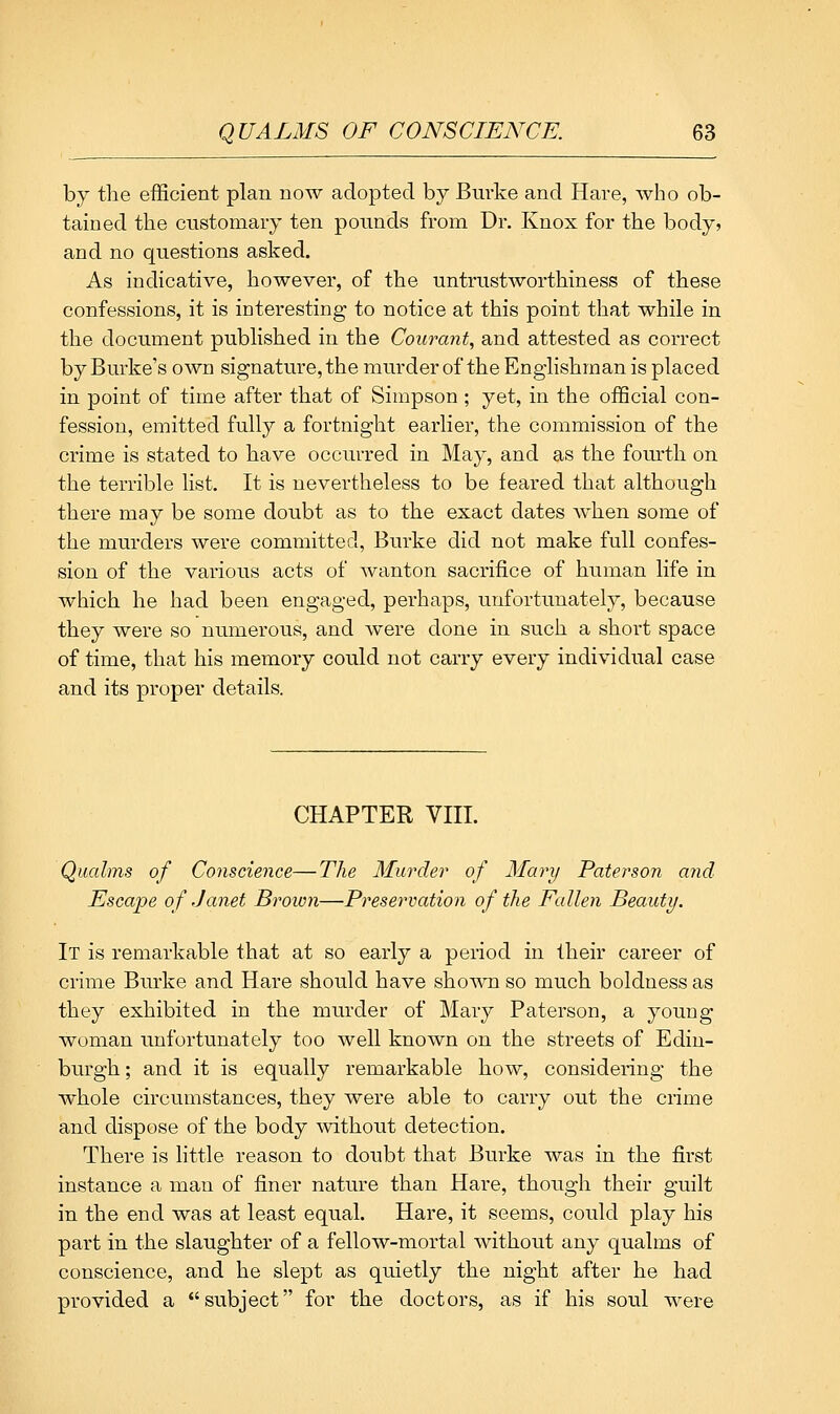 by the efficient plan now adopted by Bm-ke and Hare, who ob- tained the customary ten pounds from Dr. Knox for the body? and no questions asked. As indicative, however, of the untrustworthiness of these confessions, it is interesting to notice at this point that while in the document published in the Courcmt, and attested as correct by Burke's own signature, the murder of the Englishman is placed in point of time after that of Simpson ; yet, in the official con- fession, emitted fully a fortnight earlier, the commission of the crime is stated to have occurred in May, and as the fom^th on the terrible list. It is nevertheless to be feared that although there may be some doubt as to the exact dates Avhen some of the murders were committed, Burke did not make full confes- sion of the various acts of wanton sacrifice of human life in which he had been engaged, perhaps, unfortunately, because they were so numerous, and were done in such a short space of time, that his memory could not carry every individual case and its proper details. CHAPTER Vni. Qualms of Conscience—The Murder of Mary Paterson ajid Escape of Janet Broion—Preservation of the Fallen Beauty. It is remarkable that at so early a period in their career of crime Burke and Hare should have shown so much boldness as they exhibited in the murder of Mary Paterson, a young woman unfortunately too well known on the streets of Edin- burgh ; and it is equally remarkable how, considering the whole circumstances, they were able to carry out the crime and dispose of the body without detection. There is little reason to doubt that Burke was in the first instance a man of finer nature than Hare, though their guilt in the end was at least equal. Hare, it seems, could play his part in the slaughter of a fellow-mortal without any qualms of conscience, and he slept as quietly the night after he had provided a subject for the doctors, as if his soul were