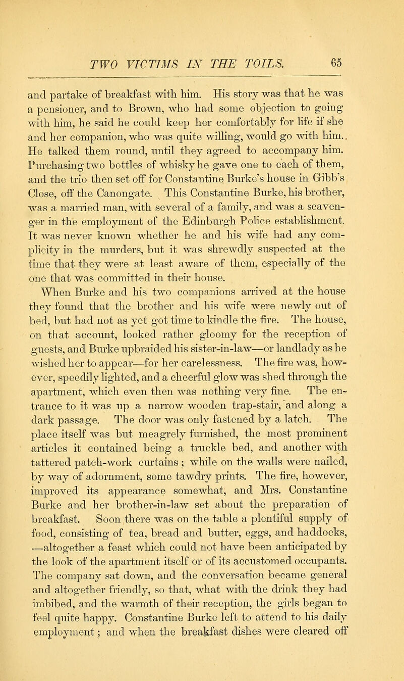 and partake of breakfast with. him. His story was that he was a pensioner, and to Brown, who had some objection to going with him, he said he could keep her comfortably for life if she and her companion, who was qnite willing, would go with him., He talked them round, until they agreed to accompany him. Purchasing two bottles of Avhisky he gave one to each of them, and the trio then set off for Constantine Burke's house in Gibb's Close, off the Canongate. This Constantine Burke, his brother, was a married man, with several of a family, and was a scaven- ger in the employment of the Edinburgh Police establishment. It was never known whether he and his wife had any com- plicity in the murders, but it was shrewdly suspected at the time that they were at least aware of them, especially of the one that was committed in their house. When Burke and his two companions arrived at the house they found that the brother and his wife were newly out of bed, but had not as yet got time to kindle the fire. The house, on that account, looked rather gloomy for the reception of guests, and Burke upbraided his sister-in-law—or landlady as he wished her to appear—for her carelessness. The fire was, how- ever, speedily lighted, and a cheerful glow was shed through the apartment, which even then was nothing very fine. The en- trance to it was up a narrow wooden trap-stair, 'and along a dark passage. The door was only fastened by a latch. The place itself was but meagrely furnished, the most prominent articles it contained being a truckle bed, and another with tattered patch-work curtains ; while on the walls were nailed, by Avay of adornment, some tawdry prints. The fire, however, improved its appearance somewhat, and Mrs. Constantine Burke and her brother-in-law set about the preparation of breakfast. Soon there was on the table a plentiful supply of food, consisting of tea, bread and butter, eggs, and haddocks, —altogether a feast which could not have been anticipated by the look of the apartment itself or of its accustomed occupants. The company sat down, and the conversation became general and altogether friendly, so that, Avhat with the drink they had imbibed, and the warmth of their reception, the girls began to feel quite happy. Constantine Burke left to attend to his daily employment; and when the breakfast dishes were cleared off