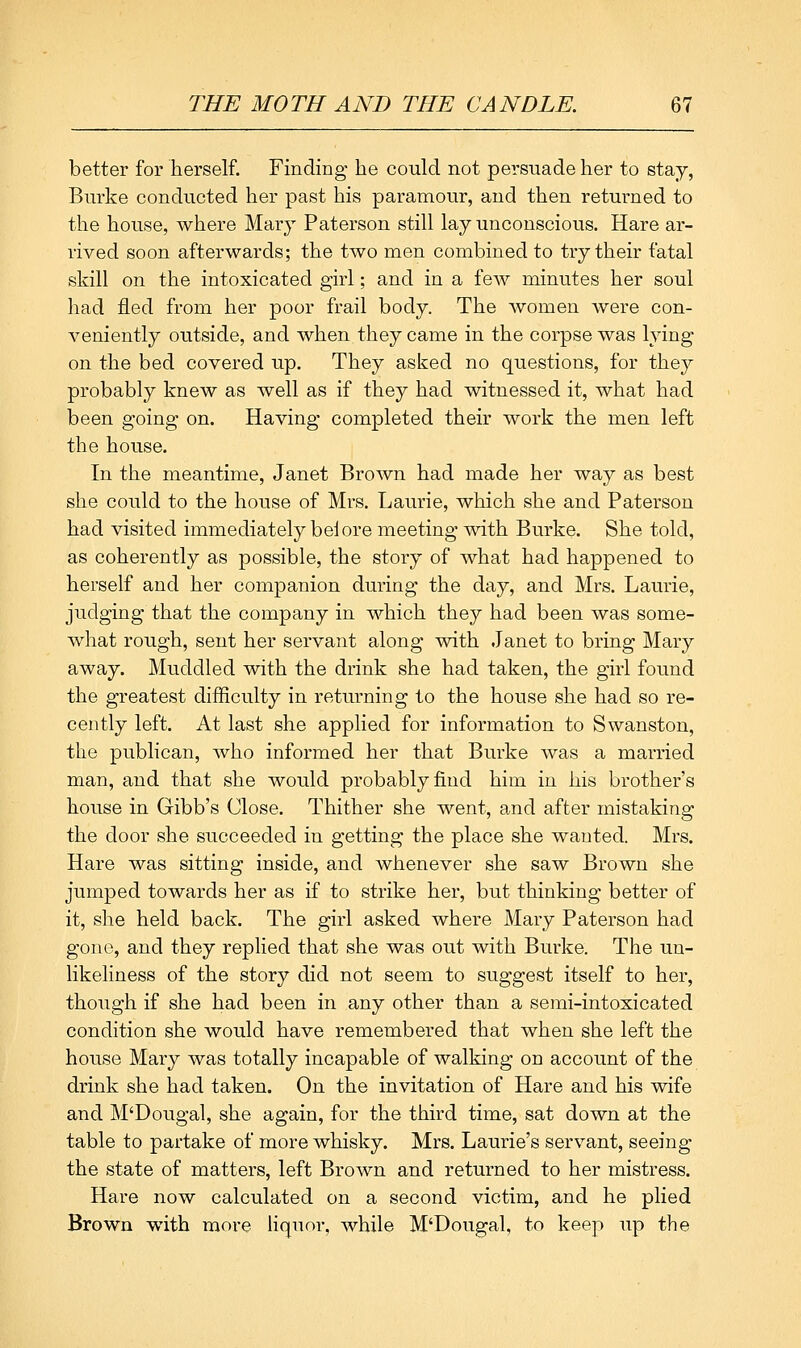 better for herself. Finding he could not persuade her to stay, Burke conducted her past his paramour, and then returned to the house, where Mary Paterson still lay unconscious. Hare ar- rived soon afterwards; the two men combined to try their fatal skill on the intoxicated girl; and in a few minutes her soul had fled from her poor frail body. The women Avere con- veniently outside, and when they came in the corpse was lying on the bed covered up. They asked no questions, for they probably knew as well as if they had witnessed it, what had been going on. Having completed their work the men left the house. In the meantime, Janet Brown had made her way as best she could to the house of Mrs. Laurie, which she and Paterson had visited immediately beiore meeting with Burke. She told, as coherently as possible, the story of what had happened to herself and her companion during the day, and Mrs. Laurie, judging that the company in which they had been was some- what rough, sent her servant along with Janet to bring Mary away. Muddled with the drink she had taken, the girl found the greatest difficulty in returning to the house she had so re- cently left. At last she applied for information to Swanston, the publican, who informed her that Burke was a married man, and that she would probably find him in his brother's house in Gibb's Close. Thither she went, and after mistaking the door she succeeded in getting the place she wanted. Mrs. Hare was sitting inside, and whenever she saw Brown she jumped towards her as if to strike her, but thinking better of it, she held back. The girl asked where Mary Paterson had gone, and they replied that she was out with Burke. The un- likeliness of the story did not seem to suggest itself to her, though if she had been in any other than a semi-intoxicated condition she would have remembered that when she left the house Mary was totally incapable of walking on account of the drink she had taken. On the invitation of Hare and his wife and M'Dougal, she again, for the third time, sat down at the table to partake of more whisky. Mrs. Laurie's servant, seeing the state of matters, left Brown and returned to her mistress. Hare now calculated on a second victim, and he plied Brown with more Hquor, while M'Dougal, to keep up the