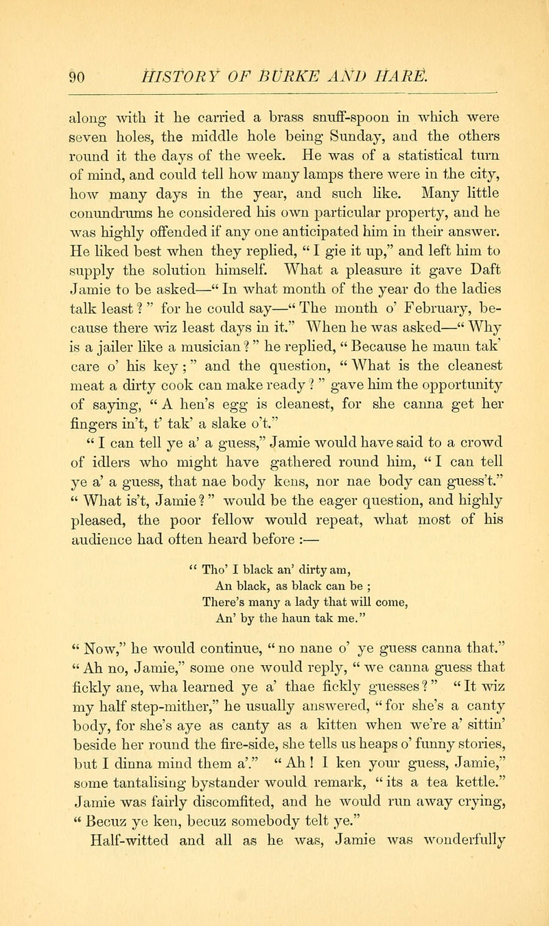 along with it he carried a brass snufF-spoon in which were seven holes, the middle hole being Sunday, and the others round it the days of the week. He was of a statistical turn of mind, and could tell how many lamps there were in the city, how many days in the year, and such like. Many little conundrums he considered his own particular property, and he was highly offended if any one anticipated him in their answer. He liked best when they replied,  I gie it up, and left him to supply the solution himself. What a pleasure it gave Daft Jamie to be asked— In what month of the year do the ladies talk least f  for he could say— The month o' February, be- cause there wiz least days in it. When he was asked— Why is a jailer hke a musician?  he replied,  Because he maun tak' care o' his key; and the question,  What is the cleanest meat a dirty cook can make ready ?  gave him the opportunity of saying,  A hen's egg is cleanest, for she canna get her fingers in't, t' tak' a slake o't.  I can tell ye a' a guess, Jamie would have said to a crowd of idlers who might have gathered round him,  I can tell ye a' a guess, that nae body kens, nor nae body can guess't.  What is't, Jamie *? would be the eager question, and highly pleased, the poor fellow would repeat, what most of his audience had often heard before :—  Tho' I black an' dirty am, An black, as black can be ; There's many a lady that will come, An' by the liaun tak me.  Now, he would continue,  no nane o' ye guess canna that.  Ah no, Jamie, some one would reply,  we canna guess that fickly ane, wha learned ye a' thae fickly guesses ?   It -v^dz my half step-mither, he usually answered,  for she's a canty body, for she's aye as canty as a kitten when we're a' sittin' beside her round the fire-side, she tells us heaps o' funny stories, but I dinna mind them a'.  Ah ! I ken your guess, Jamie, some tantalising bystander would remark,  its a tea kettle. Jamie was fairly discomfited, and he would run away crying,  Becuz ye ken, becuz somebody telt ye. Half-witted and all as he was, Jamie was wonderfully