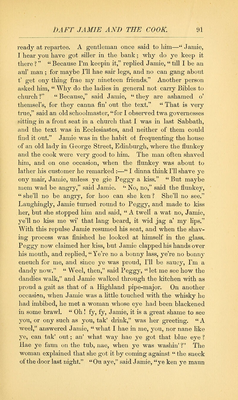ready at repartee. A gentleman once said to him— Jamie, I hear you have got siller in the bank; why do ye keep it there 1  Because I'm keepin it, replied Jamie,  till I be an aul' man ; for maybe I'll hae sair legs, and no can gang about t' get ony thing frae my nineteen friends. Another person asked him,  Why do the ladies in general not carry Bibles to church f  Because, said Jamie,  they are ashamed o' themsel's, for they canna fin' out the text.  That is very true, said an old schoolmaster, for I observed twa governesses sitting in a front seat in a church that I was in last Sabbath, and the text was in Ecclesiastes, and neither of them could find it out. Jamie was in the habit o± frequenting the house of an old lady in George Street, Edinburgh, where the flunkey and the cook were very good to him. The man often shaved him, and on one occasion, when the flunkey was about to lather his customer he remarked:— I dinna think I'll shave ye ony mah, Jamie, unless ye gie Peggy a kiss.  But maybe mem wad be angry, said Jamie. '• No, no, said the flunkey,  she'll no be angry, for hoo can she ken I She'll no see. Laughingly, Jamie turned round to Peggy, and made to kiss her, but she stopped him and said,  A twell a wat no, Jamie, ye'll no Idss me wi' that lang beard, it wid jag a' my lips. With this repulse Jamie resumed his seat, and when the shav- ing process was finished he looked at himself in the glass. Peggy now claimed her kiss, but Jamie clapped his hands over his mouth, and replied,  Ye're no a bonny lass, ye're no bonny eneuch for me, and since ye was proud, I'll be saucy, I'm a dandy now.  Weel, then, said Peggy, let me see how the dandies walk, and Jamie walked through the kitchen with as proud a gait as that of a Highland pipe-major. On another occasion, when Jamie was a little touched with the whisky he had imbibed, he met a woman whose eye had been blackened in some brawl.  Oh! fy, fy, Jamie, it is a great shame to see you, or ony such as you, tak' drink, was her greeting.  A weel, answered Jamie,  what I hae in me, you, nor nane like ye, can tak' out; an' what way hae ye got that blue eye ? Hae ye faun on the tub, nae, when ye was washin? The woman explained that she got it by coming against  the sneck of the door last night. Ou aye, said Jamie, ye ken ye maun