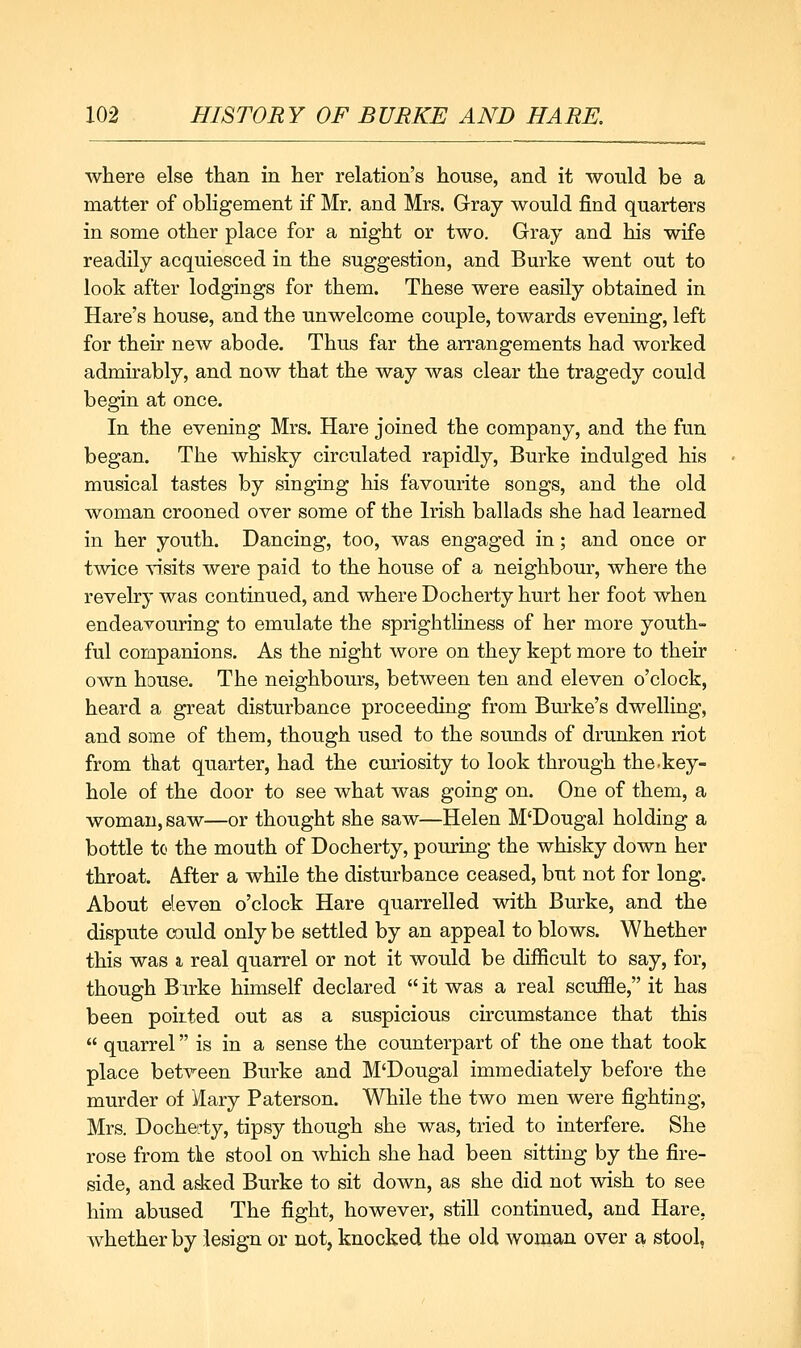 where else than in her relation's house, and it ■would be a matter of obligement if Mr. and Mrs. Gray would find quarters in some other place for a night or two. Gray and his wife readily acquiesced in the suggestion, and Burke went out to look after lodgings for them. These were easily obtained in Hare's house, and the unwelcome couple, towards evening, left for their new abode. Thus far the arrangements had worked admirably, and now that the way was clear the tragedy could begin at once. In the evening Mrs. Hare joined the company, and the fun began. The whisky circulated rapidly, Burke indulged his musical tastes by singing his favourite songs, and the old woman crooned over some of the Irish ballads she had learned in her youth. Dancing, too, was engaged in; and once or twice ^-isits were paid to the house of a neighbour, where the revelry was continued, and where Docherty hurt her foot when endeavouring to emulate the sprightliness of her more youth- ful companions. As the night wore on they kept more to their own house. The neighbours, between ten and eleven o'clock, heard a great disturbance proceeding from Bm-ke's dwelling, and some of them, though used to the sounds of drunken riot from that quarter, had the curiosity to look through the-key- hole of the door to see what was going on. One of them, a woman, saw—or thought she saw—Helen M'Dougal holding a bottle to the mouth of Docherty, pouring the whisky down her throat. After a while the disturbance ceased, but not for long. About deven o'clock Hare quarrelled with Burke, and the dispute could only be settled by an appeal to blows. Whether this was a. real quarrel or not it would be difficult to say, for, though B irke himself declared  it was a real scuffle, it has been poiited out as a suspicious circumstance that this  quarrel is in a sense the counterpart of the one that took place betveen Burke and M'Dougal immediately before the murder of Kary Paterson. While the two men were fighting, Mrs. Docherty, tipsy though she was, tried to interfere. She rose from tlie stool on which she had been sitting by the fire- side, and ad^ed Burke to sit down, as she did not wish to see him abused The fight, however, still continued, and Hare, whether by lesign or not, knocked the old woman over a stool,