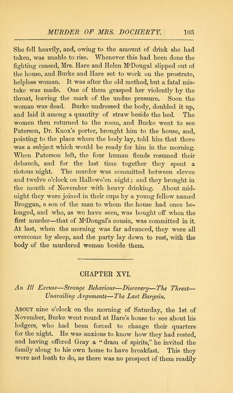 She fell heavily, and, owing to the amount of drink she had taken, was unable to rise. Whenever this had been done the fighting ceased, Mrs. Hare and Helen M'Dougal slipped out of the house, and Burke and Hare set to work on the prostrate, helpless woman. It was after the old method, but a fatal mis- take was made. One of them grasped her violently by the throat, leaving the mark of the undue pressure. Soon the woman was dead. Burke undressed the body, doubled it up, and laid it among a quantity of straw beside the bed. The women then returned to the room, and Burke went to see Paterson, Dr. Knox's porter, brought him to the house, and, pointing to the place where the body lay, told him that there was a subject which would be ready for him in the morning. When Paterson left, the four human fiends resumed their debauch, and for the last time together they spent a riotous night. The murder was committed between eleven and twelve o'clock on Hallowe'en night; and they brought in the month of November with heavy drinking. About mid- night they were joined in their cups by a young fellow named Broggan, a son of the man to whom the house had once be- longed, and who, as we have seen, was bought off when the first mm-der—that of M'Dougal's cousin, was committed in it. At last, when the morning was far advanced, they were all overcome by sleep, and the party lay down to rest, with the body of the murdered woman beside them. CHAPTER XVI. An 111 Excuse—Strange Behaviour—Discovery—The Threat— Unavailing Arguments—The Last Bargain. About nine o'clock on the morning of Saturday, the 1st of November, Burke went round at Hare's house to see about his lodgers, who had been forced to change their quarters for the night. He was anxious to know how they had rested, and having offered Gray a  dram of spirits, he invited the family along to his own home to have breakfast. This they were not loath to do, as there was no prospect of them readily